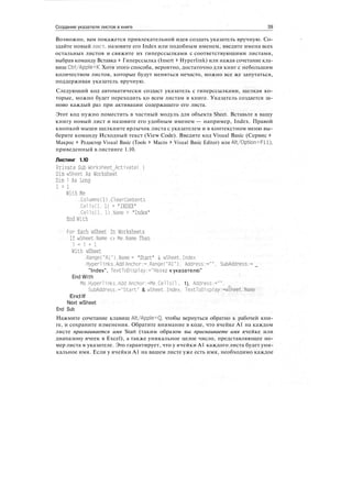 Создание указателя листов в книге 39
Возможно, вам покажется привлекательной идея создать указатель вручную. Со-
здайте новый лист, назовите его Index или подобным именем, введите имена всех
остальных листов и свяжите их гиперссылками с соответствующими листами,
выбрав команду Вставка > Гиперссылка (Insert > Hyperlink) или нажав сочетание кла-
виш Ctrl/Apple+K. Хотя этого способа, вероятно, достаточно для книг с небольшим
количеством листов, которые будут меняться нечасто, можно все же запутаться,
поддерживая указатель вручную.
Следующий код автоматически создаст указатель с гиперссылками, щелкая ко-
торые, можно будет переходить ко всем листам в книге. Указатель создается за-
ново каждый раз при активации содержащего его листа.
Этот код нужно поместить в частный модуль для объекта Sheet. Вставьте в вашу
книгу новый лист и назовите его удобным именем — например, Index. Правой
кнопкой мыши щелкните ярлычок листа с указателем и в контекстном меню вы-
берите команду Исходный текст (View Code). Введите код Visual Basic (Сервис >
Макрос > Редактор Visual Basic (Tools > Macro > Visual Basic Editor) или Alt/Option+Fll),
приведенный в листинге 1.10.
Листинг 1.10
Private Sub Worksheet_Activate( )
Dim wSheet As Worksheet
Dim 1 As Long
1 = 1
With Me
.Columns(l).ClearContents
.Cellsd. 1) = "INDEX"
.Cellsd, D.Name = "Index"
End With
For Each wSheet In Worksheets
If wSheet.Name <> Me.Name Then
1 = 1 + 1
With wSheet
.RangeC'Al").Name = "Start" & wSheet.Index
.Hyper!inks.Add Anchor:=.RangeC'Al"), Address:="". SubAddress:= _
"Index", TextToDisplay:="Ha3afl к указателю"
End With
Me.Hyperlinks.Add Anchor:=Me.Cellsd . 1), Address:="",
SubAddress:="Start" & wSheet.Index, TextToDisplay:=wSheet.Name
End If
Next wSheet
End Sub
Нажмите сочетание клавиш Alt/Apple+Q, чтобы вернуться обратно к рабочей кни-
ге, и сохраните изменения. Обратите внимание в коде, что ячейке А1 на каждом
листе присваивается имя Start (таким образом вы присваиваете имя ячейке или
диапазону ячеек в Excel), а также уникальное целое число, представляющее но-
мер листа в указателе. Это гарантирует, что у ячейки А1 каждого листа будет уни-
кальное имя. Если у ячейки А1 на вашем листе уже есть имя, необходимо каждое
 