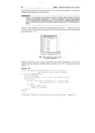 40 Глава 1. Упрощение рабочих книг и листов
упоминание ячейки А1 в коде изменить на что-то более подходящее — например,
любую неиспользуемую ячейку листа.
ВНИМАНИЕ
Помните, что если выбрать команду Файл > Свойства > Документ (File > Properties > Summary)
и ввести в качестве базы гиперссылки URL, возможно, указатель, созданный предыдущим
кодом,небудетработать.Базагиперссылки—этопутьилиURL,которыйудобноисполь-
зовать для всех присутствующих в текущем документе гиперссылок с тем же базовым ад-
ресом.
Другой, более удобный способ конструирования указателя — добавить ссылку
к списку листов как элемент стандартного контекстного меню кнопок прокрутки
ярлычков (рис. 1.11)1
.
12 i| | This Weeks Figures
Ш
14
Sheet6
Sheets
16 i! 1 Sheet*
ЩI g ; | Sheet2
Ш,!
: sheetl
f Dcaw » [^ • ! AutoShapes " V Ч f~l
Рис. 1.11. Контекстное меню кнопок
прокрутки ярлычков
Чтобы контекстное меню кнопки прокрутки ярлычков открывалось по щелчку
правой кнопки мыши на любой ячейке, введите код в VBE, приведенный в ли-
стинге 1.11.
Листинг 1.11
Private Sub Workbook_SheetBeforeRightClick(ByVal Sh As Object,
ByVal Target As Range. Cancel As Boolean)
Dim cCont As CommandBarButton
On Error Resume Next
Application.CommandBarsC"Cell").Controls("Sheet Index").Delete
On Error GoTo 0
Set cCont = Application. CommandBarsC'Cell"). Controls.Add _
(Type:=msoControl Button, Temporary :=True)
With cCont
.Caption = "Sheet Index"
.OnActlon = "IndexCode"
• End With
End Sub
Собственно, а почему бы не ограничиться этим контекстным меню? — Примеч. ред.
 