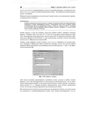 46 Глава 1. Упрощение рабочих книг и листов
форматированием, выравниванием текста и многими другими, о которых вы мо-
жете и не знать, даже в незаблокированной ячейке. Эту проблему можно решить
двумя способами.
Первый подход совершенно не использует защиту листа, зато применяет провер-
ку правильности данных.
ВНИМАНИЕ
Проверка правильности данных далека от идеала, когда дело доходитдо предотвращения
помещения в ячейки непроверенных данных. Пользователи легко могут вставлять любые
скопированные данные в проверенную ячейку и, делая это, удалять пометку о проверке
из этой ячейки. Если копируемая ячейка содержит пометку о проверке, то в этом случае
новая пометка перекроет исходную.
Чтобы увидеть, о чем мы говорим, выделите любую ячейку, выберите команду
Правка > Перейти (Edit > Go To) (Ctrl+G или F5) и щелкните кнопку Выделить (Spe-
cial). В диалоговом окне Выделение группы ячеек (Go To Special) установите пере-
ключатель Формулы (Formulas) и, если необходимо, укажите только отдельные
типы формул. Щелкните на кнопке ОК.
Теперь, когда выбраны только ячейки с формулами, перейдите на вкладку Дан-
ные > Проверка > Параметры (Data > Validation > Settings), в поле Тип данных (Allow)
выберитеДругой (Custom), а в полеФормула (Formula) введите ="" (рис. 1.14). Щел-
кните на кнопке ОК.
Settings I Input Мв«Л«е | f.f.orAfelt
Рис. 1.14. Формулы проверки
Этот метод позволяет предотвратить случайную запись данных в любые ячейки
формул, хотя, как подчеркивалось в предыдущем предупреждении, это не абсо-
лютно безопасный способ, и его можно использовать только против случайного
ввода данных и т. д. Однако большое преимущество этого метода заключается
в том, что на листе можно применять все возможности Excel.
Последний метод позволит использовать все возможности Excel, но только когда
вы находитесь в незаблокированной ячейке. Для начала удостоверьтесь, что за-
 