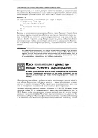 Поиск повторяющихся данных при помощи условного форматирования 47
блокированы только те ячейки, которые вы хотите защитить, а все остальные не
заблокированы. Правой кнопкой мыши щелкните ярлычок листа, в контекстном
меню выберите пункт Исходный текст (View Code) и введите код из листинга 1.17.
Листинг 1.17
Private Sub Worksheet_SelectionChange(ByVal Target As Range)
If Target.Locked = True Then
Me.Protect Password:="Secret"
Else
Me.Unprotect Password:="Secret"
End If
End Sub
Если вы не хотите использовать пароль, уберите строку Password:=«Secret». Если
вы указали пароль, измените слово Secret на ваш пароль. Нажмите сочетание кла-
виш Alt/Apple+Q или щелкните крестик в правом верхнем углу окна, чтобы вер-
нуться в Excel и сохранить книгу. Теперь каждый раз, когда вы будете выбирать
заблокированную ячейку, ваш лист будет автоматически защищать себя. Как толь-
ко вы выберете незаблокированную ячейку, лист автоматически снимет с себя
защиту.
ВНИМАНИЕ
Этот трюк работает не идеально, хотя обычно вполне сносно. Ключевое слово, использу-
емое в коде, Target, относится только к ячейке, активной на время выбора. Поэтому важно
помнить, что, если пользователь выберет диапазон ячеек (где активные ячейки будут не
заблокированы), он сможет удалить весь выделенный диапазон, так как целевая ячейка
не заблокирована и, следовательно, лист снимает с себя защиту.
Т Р Ю К
№10
Поиск повторяющихся данных при
помощи условного форматирования
Условное форматирование в Excel обычно применяется для определения
значения в определенных диапазонах, но мы можем использовать эту воз-
можность в нашем трюке для поиска повторяющихся данных в списке или
таблице.
Пользователям часто бывает необходимо найти повторяющиеся данные в списке
или таблице. Выполнение этой задачи вручную — чрезвычайно долгая и не защи-
щенная от ошибок процедура. Чтобы упростить ее, можно выполнить трюк с од-
ной из стандартных возможностей Excel условным форматированием.
Возьмите, например, таблицу данных в диапазоне $А$1:$Н$100, Щелкните левую
верхнюю ячейку, А1, и, удерживая кнопку мыши, перетащите указатель вниз на
Н100. Важно, чтобы при выделении активной ячейкой была А1, поэтому перета-
скивание указателя от Н100 до А1 не будет идентично описанному действию. Вы-
берите команду Формат > Условное форматирование (Format > Conditional Formatting)
и в диалоговом окне Условное форматирование (Conditional Formatting) в левом
 