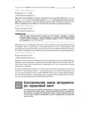 Пользовательские панели инструментов для определенной книги 48
-COUNTIF(SA$1:IHJ100.A1)>3
В русской ворсин Excel
•СЧЁТЕСЛИ($А$1:$Н$100,А1)>3
Щелкните кнопку Формат (Format), перейдите на вкладку Вид (Patterns) и выбери-
те цвет, который будет идентифицировать данные, встречающиеся более трех раз.
Щелкните на кнопке ОК, затем на кнопке А также (Add). В группе Условие 2 (Con-
dition 2) выберите пункт Формула (Formula Is) и введите следующую формулу:
-COUNTIF(SA$l:$H$100.Al)-3
В русской версии Excel
-СЧЁТЕСЛИ($А$1:$Н$100,А1)-3
ПРИМЕЧАНИЕ
Чтобы не вводить формулу заново, выделите ее в поле Условие 1 (Condition 1), нажмите
сочетание клавиш Ctrl/Apple+C, чтобы скопировать ее, щелкните поле Формула (Formula)
в группе Условие 2 (Condition 2), нажмите сочетание клавиш Ctrl/Apple+V, чтобы вставить
ее, и измените условие «>3» на «=3».
Щелкните на кнопке Формат (Format), а затем перейдите на вкладку Вид (Patterns)
и выберите цвет, который будет идентифицировать данные, появляющиеся три
раза. Щелкните на кнопке ОК, затем на кнопке Атакже (Add). В группе Условие 3
(Condition 3)выберитепунктФормула(FormulaIs)ивведитеследующуюформулу:
-COUNTIF($A$l:$H$100.Al)-2
В русской версии Excel
-СЧЁТЕСЛИ($А$1:$Н$100,А1)-2
Наконец,щелкнитекнопкуФормат(Format)иперейдитенавкладкуВид(Patterns).
Выберите цвет для данных, появляющихся два раза. Щелкните на кнопке ОК. Те-
перь цвета ячеек будут различаться в зависимости от того, сколько раз данные
появились в таблице.
И снова необходимо помнить, что при выделении ячеек активной должна быть
ячейка А1, так как адрес ячейки — это относительная, а не абсолютная ссылка, так
же, как и ваша таблица данных, $А$1:$Н$100. Используя условное форматирова-
ние подобным образом, вы даете Excel знать, какую ячейку необходимо использо-
вать как условие для функции СЧЁТЕСЛИ (COUNTIF).
Т Р Ю К
№11
Пользовательские панели инструментов
для определенной книги
Хотя большинство панелей инструментов, которые вы создаете, подходят
для практически любой задачи, иногда функциональность пользователь-
ской панели инструментов применима только к одной определенной кни-
ге. Этот трюк позволит привязывать панели инструментов к соответству-
ющим книгам.
 