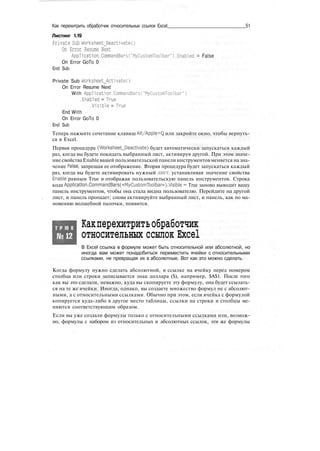 Как перехитрить обработчик относительных ссылок Excel 51
Листинг 1.19
Private Sub Worksheet_Deactivate()
On Error Resume Next
Application.CommandBarsC'MyCustomToolbar").Enabled = False
On Error GoTo 0
End Sub
Private Sub Worksheet_Activate()
On Error Resume Next
With Application.CommandBarsC'MyCustomToolbar")
.Enabled = True
.Visible = True
End With
On Error GoTo 0
End Sub
Теперь нажмите сочетание клавиш Alt/Apple+Q или закройте окно, чтобы вернуть-
ся в Excel.
Первая процедура (Worksheet_Deactivate) будет автоматически запускаться каждый
раз, когда вы будете покидать выбранный лист, активируя другой. При этом значе-
ние свойства Enable вашей пользовательской панели инструментов меняется на зна-
чение False, запрещая ее отображение. Вторая процедура будет запускаться каждый
раз, когда вы будете активировать нужный лист, устанавливая значение свойства
Enable равным True и отображая пользовательскую панель инструментов. Строка
кода Application.CommandBars(«MyCustomToolbar»).Visible = True заново выводит вашу
панель инструментов, чтобы она стала видна пользователю. Перейдите на другой
лист, и панель пропадет; снова активируйте выбранный лист, и панель, как по ма-
новению волшебной палочки, появится.
Т Р Ю К
№12
Какперехитритьобработчик
относительных ссылок Excel
В Excel ссылка в формуле может быть относительной или абсолютной, но
иногда вам может понадобиться переместить ячейки с относительными
ссылками, не превращая их в абсолютные. Вот как это можно сделать.
Когда формулу нужно сделать абсолютной, в ссылке на ячейку перед номером
столбца или строки записывается знак доллара ($), например, $А$1. После того
как вы это сделали, неважно, куда вы скопируете эту формулу, она будет ссылать-
ся на те же ячейки. Иногда, однако, вы создаете множество формул не с абсолют-
ными, а с относительными ссылками. Обычно при этом, если ячейка с формулой
копируется куда-либо в другое место таблицы, ссылки на строки и столбцы ме-
няются соответствующим образом.
Если вы уже создали формулы только с относительными ссылками или, возмож-
но, формулы с набором из относительных и абсолютных ссылок, эти же формулы
 
