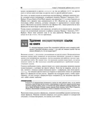 82 Глава 1. Упрощение рабочих книг и листов
можно воспроизвести в другом диапазоне на том же рабочем листе, на другом
листе в той же книге или даже на другом листе в другой рабочей книге.
Для этого, не меняя ссылки на диапазоны внутри формул, выберите диапазон яче-
ек, который хотите скопировать, и выберите команду Правка > Заменить (Edit >
Replace). В поле Найти (Find What) введите знак равенства (=), а в поле Заменить на
(Replace With) введите знак коммерческого at (<§>). (Конечно же, вы можете ис-
пользовать любые символы, которые заведомо не применяются в ваших фор-
мулах.) Щелкните на кнопке Заменить все (Replace All). Знаки равенства во всех
формулах на листе будут заменены на знак @.
Теперь можно скопировать этот диапазон, вставить его в нужное место, выделить
только что вставленный диапазон и выбрать команду Правка > Заменить (Edit >
Replace). После этого замените знак @ на знак равенства. Формулы будут ссы-
латься на те же ячейки, что и в оригинале.
Т Р Ю К
№13
Удаление несуществующих ссылок
на книги
О, несуществующие ссылки! Вы открываете рабочую книгу и видите сооб-
щение с просьбой обновить ссылки — но у вас нет никаких ссылок! Как же
можно обновить то, что не существует?
Внешние ссылки — это ссылки, указывающие на другие книги. Непредвиденные
внешние ссылки могут появиться по различным причинам, начиная от переме-
щения или копирования диаграмм, листов диаграмм или рабочих листов в дру-
гую рабочую книгу. Но знание того, что внешние ссылки существуют, не всегда
помогает найти их. Вот несколько способов расправиться с проблемой несуще-
ствующих ссылок.
Сначала необходимо узнать, присутствуют ли в книге реальные внешние ссылки
(существующие), о которых вы просто забыли. Если вы не уверены, есть ли та-
кие, начните с поиска в самом очевидном месте — в формулах. Для этого удосто-
верьтесь, что никакие другие книги не открыты и выполните поиск по ключевой
фразе [*] в формулах на всех листах. Закройте все остальные книги, чтобы гаран-
тировать, что все ссылки в формулах будут содержать [*], где звездочка представ-
ляет собой символ шаблона.
ПРИМЕЧАНИЕ -
В Excel 97 не предусмотрена возможность поиска во всей рабочей книге, но вы можете
выполнить поиск во всех листах в книге, сгруппировав их. Для этого правой кнопкой мыши
щелкните ярлычок любого листа и в контекстном меню выберите команду Выделить все
листы (Select All Sheets). В более поздних версиях Excel команды Найти (Find) и Заменить
(Replace) обеспечивают возможность поиска в пределах листа или книги.
Выполнив поиск ссылок в формулах, измените или вообще удалите соответству-
ющие формулы. Решение изменять формулу или удалять зависит от конкретной
ситуации, и только вам решать, по какому пути пойти.
 