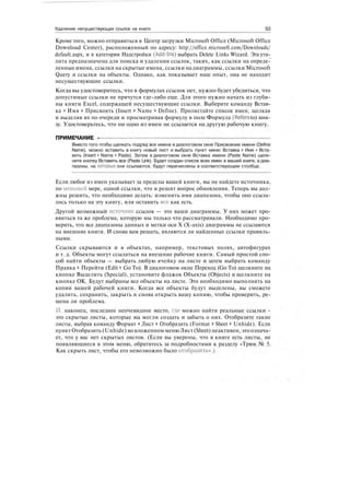 Удаление несуществующих ссылок на книги S3
Кроме того, можно отправиться в Центр загрузки Microsoft Office (Microsoft Office
Download Center), расположенный по адресу: http://office.microsoft.com/Downloads/
default.aspx, и в категории Надстройки (Add-Ins) выбрать Delete Links Wizard. Эта ути-
лита предназначена для поиска и удаления ссылок, таких, как ссылки на опреде-
ленные имена, ссылки на скрытые имена, ссылки на диаграммы, ссылки Microsoft
Query и ссылки на объекты. Однако, как показывает наш опыт, она не находит
несуществующие ссылки.
Когда вы удостоверитесь, что в формулах ссылок нет, нужно будет убедиться, что
допустимые ссылки не прячутся где-либо еще. Для этого нужно начать из глуби-
ны книги Excel, содержащей несуществующие ссылки. Выберите команду Встав-
ка > Имя > Присвоить (Insert > Name > Define). Пролистайте список имен, щелкая
и выделяя их по очереди и просматривая формулу в поле Формула (Refers to) вни-
зу. Удостоверьтесь, что ни одно из имен не ссылается на другую рабочую книгу.
ПРИМЕЧАНИЕ -
Вместо того чтобы щелкать подряд все имена в диалоговом окне Присвоение имени (Define
Name), можно вставить в книгу новый лист и выбрать пункт меню Вставка > Имя > Вста-
вить (Insert > Name > Paste). Затем в диалоговом окне Вставка имени (Paste Name) щелк-
ните кнопку Вставить все (Paste Link). Будет создан список всех имен в вашей книге, а диа-
пазоны, на которые они ссылаются, будут перечислены в соответствующем столбце.
Если любое из имен указывает за пределы вашей книги, вы не найдете источника,
по меньшей мере, одной ссылки, что и решит вопрос обновления. Теперь вы дол-
жны решить, что необходимо делать: изменить имя диапазона, чтобы оно ссыла-
лось только на эту книгу, или оставить вес как есть.
Другой возможный источник ссылок — это ваши диаграммы. У них может про-
явиться та же проблема, которую мы только что рассматривали. Необходимо про-
верить, что все диапазоны данных и метки оси X (X-axis) диаграммы не ссылаются
на внешние книги. И снова вам решать, являются ли найденные ссылки правиль-
ными.
Ссылки скрываются и в объектах, например, текстовых полях, автофигурах
и т. д. Объекты могут ссылаться на внешние рабочие книги. Самый простой спо-
соб найти объекты — выбрать любую ячейку на листе и затем выбрать команду
Правка > Перейти (Edit > Go To). В диалоговом окне Переход (Go To) щелкните на
кнопке Выделить (Special), установите флажок Объекты (Objects) и щелкните на
кнопке ОК. Будут выбраны все объекты на листе. Это необходимо выполнять на
копии вашей рабочей книги. Когда все объекты будут выделены, вы сможете
удалить, сохранить, закрыть и снова открыть вашу копию, чтобы проверить, ре-
шена ли проблема.
И, наконец, последнее неочевидное место, где можно найти реальные ссылки -
это скрытые листы, которые вы могли создать и забыть о них. Отобразите такие
листы, выбрав команду Формат > Лист > Отобразить (Format > Sheet > Unhide). Если
пункт Отобразить (Unhide) во вложенном менюЛист (Sheet) неактивен, это означа-
ет, что у вас нет скрытых листов. (Если вы уверены, что в книге есть листы, не
появляющиеся в этом меню, обратитесь за подробностями к разделу «Трюк № 5.
Как скрыть лист, чтобы его невозможно было отобразить».)
 