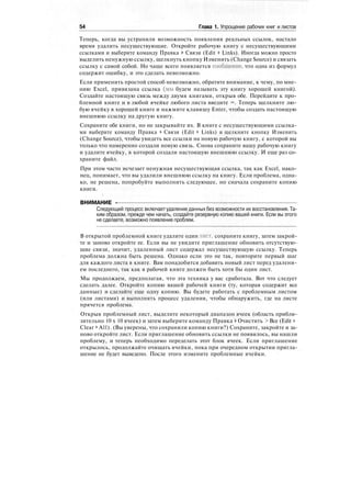 54 Глава 1. Упрощение рабочих книг и листов
Теперь, когда вы устранили возможность появления реальных ссылок, настало
время удалить несуществующие. Откройте рабочую книгу с несуществующими
ссылками и выберите команду Правка > Связи (Edit > Links). Иногда можно просто
выделить ненужную ссылку, щелкнуть кнопку Изменить (Change Source) и связать
ссылку с самой собой. Но чаще всего появляется сообщение, что одна из формул
содержит ошибку, и это сделать невозможно.
Если применить простой способ невозможно, обратите внимание, к чему, по мне-
нию Excel, привязана ссылка (мы будем называть эту книгу хорошей книгой).
Создайте настоящую связь между двумя книгами, открыв обе. Перейдите к про-
блемной книге и в любой ячейке любого листа введите =. Теперь щелкните лю-
бую ячейку в хорошей книге и нажмите клавишу Enter, чтобы создать настоящую
внешнюю ссылку на другую книгу.
Сохраните обе книги, но не закрывайте их. В книге с несуществующими ссылка-
ми выберите команду Правка > Связи (Edit > Links) и щелкните кнопку Изменить
(Change Source), чтобы увидеть все ссылки на новую рабочую книгу, с которой вы
только что намеренно создали новую связь. Снова сохраните вашу рабочую книгу
и удалите ячейку, в которой создали настоящую внешнюю ссылку. И еще раз со-
храните файл.
При этом часто исчезает ненужная несуществующая ссылка, так как Excel, нако-
нец, понимает, что вы удалили внешнюю ссылку на книгу. Если проблема, одна-
ко, не решена, попробуйте выполнить следующее, но сначала сохраните копию
книги.
( '
ВНИМАНИЕ -
Следующий процесс включаетудаление данных без возможности их восстановления. Та-
ким образом, прежде чем начать, создайте резервную копию вашей книги. Если вы этого
не сделаете, возможно появление проблем.
В открытой проблемной книге удалите один лист, сохраните книгу, затем закрой-
те и заново откройте ее. Если вы не увидите приглашение обновить отсутствую-
щие связи, значит, удаленный лист содержал несуществующую ссылку. Теперь
проблема должна быть решена. Однако если это не так, повторите первый шаг
для каждого листа в книге. Вам понадобится добавить новый лист перед удалени-
ем последнего, так как в рабочей книге должен быть хотя бы один лист.
Мы продолжаем, предполагая, что эта техника у вас сработала. Вот что следует
сделать далее. Откройте копию вашей рабочей книги (ту, которая содержит все
данные) и сделайте еще одну копию. Вы будете работать с проблемным листом
(или листами) и выполнять процесс удаления, чтобы обнаружить, где на листе
прячется проблема.
Открыв проблемный лист, выделите некоторый диапазон ячеек (область прибли-
зительно 10 х 10 ячеек) и затем выберите команду Правка t Очистить > Все (Edit >
Clear > All). (Вы уверены, что сохранили копию книги?) Сохраните, закройте и за-
ново откройте лист. Если приглашение обновить ссылки не появилось, вы нашли
проблему, и теперь необходимо переделать этот блок ячеек. Если приглашение
открылось, продолжайте очищать ячейки, пока при очередном открытии пригла-
шение не будет выведено. После этого измените проблемные ячейки.
 