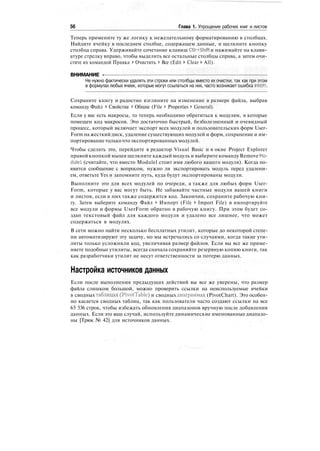 56 Глава 1. Упрощение рабочих книг и листов
Теперь примените ту же логику к нежелательному форматированию в столбцах.
Найдите ячейку в последнем столбце, содержащем данные, и щелкните кнопку
столбца справа. Удерживайте сочетание клавиш Ctlr+Shift и нажимайте на клави-
атуре стрелку вправо, чтобы выделить все остальные столбцы справа, а затем очи-
стите их командой Правка > Очистить > Все (Edit > Clear > All).
ВНИМАНИЕ -
Не нужно фактически удалять эти строки или столбцы вместо их очистки, так как при этом
в формулах любых ячеек, которые могут ссылаться на них, часто возникает ошибка #REF!.
Сохраните книгу и радостно взгляните на изменение в размере файла, выбрав
команду Файл > Свойства > Общие (File > Properties > General).
Если у вас есть макросы, то теперь необходимо обратиться к модулям, в которые
помещен код макросов. Это достаточно быстрый, безболезненный и очевидный
процесс, который включает экспорт всех модулей и пользовательских форм User-
Form на жесткий диск, удаление существующих модулей и форм, сохранение и им-
портирование толькочто экспортированных модулей.
Чтобы сделать это, перейдите в редактор Visual Basic и в окне Project Explorer
правой кнопкой мыши щелкните каждый модуль и выберите команду Remove Mo-
dulel (считайте, что вместо Modulel стоит имя любого вашего модуля). Когда по-
явится сообщение с вопросом, нужно ли экспортировать модуль перед удалени-
ем, ответьте Yes и запомните путь, куда будут экспортированы модули.
Выполните это для всех модулей по очереди, а также для любых форм User-
Form, которые у вас могут быть. Не забывайте частные модули вашей книги
и листов, если в них также содержится код. Закончив, сохраните рабочую кни-
гу. Затем выберите команду Файл > Импорт (File > Import File) и импортируйте
все модули и формы UserForm обратно в рабочую книгу. При этом будет со-
здан текстовый файл для каждого модуля и удалено все лишнее, что может
содержаться в модулях.
В сети можно найти несколько бесплатных утилит, которые до некоторой степе-
ни автоматизируют эту задачу, но мы встречались со случаями, когда такие ути-
литы только усложняли код, увеличивая размер файлов. Если вы все же приме-
няете подобные утилиты, всегда сначала сохраняйте резервную копию книги, так
как разработчики утилит не несут ответственности за потерю данных.
Настройка источников данных
Если после выполнения предыдущих действий вы все же уверены, что размер
файла слишком большой, можно проверить ссылки на неиспользуемые ячейки
в сводных таблицах (PivotTable) и сводных диаграммах (PivotChart). Это особен-
но касается сводных таблиц, так как пользователи часто создают ссылки на все
65 536 строк, чтобы избежать обновления диапазонов вручную после добавления
данных. Если это ваш случай, используйте динамические именованные диапазо-
ны [Трюк № 42] для источников данных.
 