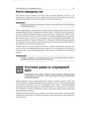 Получение данных из поврежденной книги 57
Очистка поврежденных книг i
Если вы все так же считаете, что ваша книга слишком большая, возможно, эта
книга или составляющие ее листы повреждены. К сожалению, определение точки
повреждения требует выполнить процесс исключения вручную.
ВНИМАНИЕ -
И снова мы настоятельно рекомендуем сохранить копию рабочей книги перед переходом
кследующей процедуре.
Чтобы гарантировать, что вы ничего не пропустили, отобразите все скрытые листы
командой Формат 1> Лист > Отобразить (Format > Sheet > Unhide). Если эта команда не-
доступна, вам незачем беспокоиться о скрытых листах — у вас их нет. Теперь, когда
все листы видимы, начните с самого левого и по очереди обрабатывайте все листы.
Для каждого листа: удалите лист, сохраните книгу и проверьте размер файла, вы-
брав команду Файл > Свойства > Общие (File > Properties > General). Если размер фай-
ла существенно уменьшился, учитывая количество данных на удаленном листе, то
вы, вероятно, нашли место повреждения.
Чтобы заменить в книге поврежденный лист, создайте новый лист, вручную вы-
делите данные на поврежденном листе, вырежьте (не копируйте!) и вставьте их
на новый лист. Удалите поврежденный лист из книги, сохраните ее и повторите
процесс.
ПРИМЕЧАНИЕ
Благодаря вырезанию, а не копированию данных Excel автоматически будет переносить
на новый лист данные ссоответствующими ссылками.
Т Р Ю К
№15
Получение данных из поврежденной
книги
Повреждение книги может означать потерю жизненно важных данных
и стоить вам не только денег. Этот трюк изучает несколько способов вос-
становленияданных.
Иногда рабочие книги повреждаются безо всяких видимых причин. При этом
могут возникать проблемы любого сорта, особенно если это очень важная книга
и по какой-то причине у вас нет ее резервной копии. Урок 1: всегда создавайте
резервную копию ваших данных. В действительности, конечно же, это делается
не постоянно, поэтому повреждение может произойти прямо перед очередным
архивированием данных.
Чтобы еще больше запутать вас, скажем, что, даже если вы знаете, что ваша книга
повреждена, иногда все же можно ее открыть и даже выполнить в ней определен-
ные действия.
 