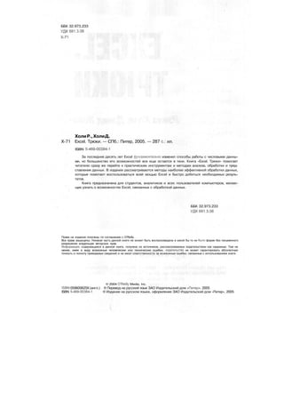 ББК 32.973.233
УДК 681.3.06
Х-71
ХолиР.,ХолиД.
Х-71 Excel. Трюки. — СПб.: Питер, 2005. — 287 с.: ил.
ISBN 5-469-00384-1
За последние десять лет Excel фундаментально изменил способы работы с числовыми данны-
ми, но большинство его возможностей все еще остается в тени. Книга «Excel. Трюки» помогает
читателю сразу же перейти к практическим инструментам и методам анализа, обработки и пред-
ставления данных. В издании рассматриваются методы наиболее эффективной обработки данных,
которые помогают воспользоваться всей мощью Excel и быстро добиться необходимых резуль-
татов.
Книга предназначена для студентов, аналитиков и всех пользователей компьютеров, желаю-
щих узнать о возможностях Excel, связанных с обработкой данных.
ББК 32.973.233
УДК 681.3.06
Права на издание получены по соглашению с O'Reilly.
Все права защищены. Никакая часть данной книги не может быть воспроизведена в какой бы то ни было форме без письменного
разрешения владельцев авторских прав.
Информация, содержащаяся в данной книге, получена из источников, рассматриваемых издательством как надежные. Тем не
менее, имея в виду возможные человеческие или технические ошибки, издательство не может гарантировать абсолютную
точность и полноту приводимых сведений и не несет ответственности за возможные ошибки, связанные с использованием книги.
© 2004 O'Reilly Media, Inc.
ISBN 059600625X (англ.) © Перевод на русский язык ЗАО Издательский дом «Питер», 2005
ISBN 5-469-00384-1 © Издание на русском языке, оформление ЗАО Издательский дом «Питер», 2005
 