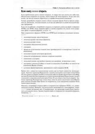 58 Глава 1. Упрощение рабочих книг и листов
Если книгу можно открыть
Если проблемную книгу можно открыть, то перед тем как делать что-либо еще,
обязательно сохраните ее копию, иначе можно об этом пожалеть. Если у вас есть
копия, вы всегда сможете обратиться за профессиональной помощью!
Теперь попробуйте открыть книгу в более поздней версии Excel и просто сохра-
нить ее. Очевидно, это невозможно, если вы уже работаете в самой последней вер-
сии программы.
Если это не работает, попробуйте открыть и сохранить книгу как файл в формате
HTML или НТМ, затем закройте файл и заново откройте его; после этого сохра-
ните файл в нужном формате, то есть .xls.
При сохранении в формате HTML или НТМ будут потеряны следующие возмож-
ности1
:
• пользовательские представления;
• неиспользуемые числовые форматы;
• неиспользуемые стили;
• настройки объединения данных;
• сценарии;
• формулы естественных языков (они преобразуются в стандартные ссылки на
диапазоны);
• пользовательские категории функций;
• элементы зачеркивания, нижние и верхние индексы;
• изменения в истории;
• пользовательские настройки страниц для диаграмм, встроенные в лист;
• настройки списков (ListBox) и полей со списками (ComboBox) на панели ин-
струментов Формы (Forms);
• условное форматирование, хранящееся в листе макроса XLM.
Кроме того, совместно используемые книги уже не будут совместно используе-
мыми. Значение параметра Пересечение с осью Y (значений) в категории номер (Value
(Y) axis crosses at category number) на вкладке Шкала (Scale) диалогового окна Фор-
матоси(FormatAxis)несохраняется,еслиустановленфлажокПересечениесосьюY
(значений) в максимальной категории (Value (Y) axis crosses a maximum category). Зна-
чение параметра Разноцветные точки (Vary colors by point) диалогового окна Формат
ряда данных (Format Data Series) не сохраняется, если диаграмма содержит более
одного ряда данных.
Наконец, попробуйте открыть файл и сохранить его в формате SYLK (.slk, симво-
лическая ссылка). Помните, что когда книга записывается в этом формате, сохра-
няется только активный лист. Следовательно, эту процедуру нужно будет выпол-
нить для каждого листа. Заново откройте файл и сохраните ее в желаемом формате,
например,.xls.
Результат сильно зависит от версии Excel. — Примеч. ред.
 