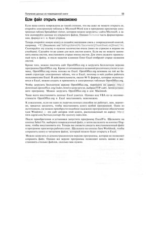 Получение данных из поврежденной книги 59
Если файл открыть невозможно
Если ваша книга повреждена до такой степени, что вы даже не можете открыть ее,
откройте электронную таблицу в Microsoft Word или в программе просмотра элек-
тронных таблиц Spreadsheet viewer, которую можно загрузить с сайта Microsoft, а за-
тем скопируйте данные из открытого файла. Однако большая часть форматирова-
ния, формул и т. п. будет утеряна.
Теперь откройте новую книгу и создайте внешнюю связь с поврежденной книгой,
например, ='C:Documents and SettingsRainaMy Documents[ChookSheet.xls]Sheetl'!Al.
Скопируйте эту ссылку в нужное количество ячеек (вниз по строкам и вправо по
столбцам). Сделайте то же самое для всех листов книги. Если вы не можете запом-
нить имена листов, восстановите старые имена листов. Для этого укажите правиль-
ный путь к файлу, и после нажатия клавиши Enter Excel отобразит старые названия
листов.
Кроме того, можно посетить сайт OpenOffice.org и загрузить бесплатную версию
программы OpenOffice.org. Кроме отличающихся названий различных утилит и ко-
манд, OpenOffice.org очень похожа на Excel. OpenOffice.org основана на той же ба-
зовой структуре электронных таблиц, что и Excel, поэтому в ней удобно работать
пользователям Excel. В действительности, около 96 % формул, которые использу-
ются в Excel, можно создать и применить в электронных таблицах OpenOffice.org.
Чтобы загрузить бесплатную версию OpenOffice.org, перейдите по адресу: http://
download.openoffice.org/index.html изагрузите ее, выбрав FTP-сайт. Затем устано-
вите программу. Можно загрузить OpenOffice.org и для Macintosh.
Чаще всего восстановить данные Excel удается. Однако код VBA из-за несовме-
стимости OpenOffice.org и Excel восстановить невозможно.
К сожалению, если ни один из перечисленных способов не работает, вам, вероят-
но, придется заплатить, чтобы восстановить книгу особой программой. Один из
источников, где можно приобрести подобное надежное программное обеспечение
(для Windows) — это сайт авторов этой книги, расположенный по адресу: http://
www.ozgrid.com/Services/corrupt-file-recovery-index.htm.
После приобретения и установки запустите программу ExcelFix. Щелкните на
кнопке Select File, выберите поврежденный файл, а затем щелкните на кнопке Diag-
nose, чтобы восстановить его. Теперь вы сможете увидеть восстановленный файл
в программе просмотра рабочих книг. Щелкните на кнопке Save Workbook, чтобы
сохранить книгу в читаемом файле, который можно будет открыть в Excel.
Можно загрузить и демонстрационную версию программы, которая не позволяет
сохранять файл. Однако все версии программы позволяют начать заново и вос-
становить столько файлов, сколько вам нужно.
 