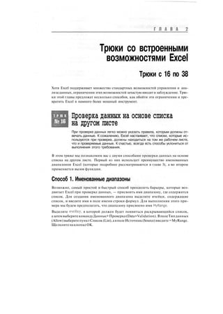 Г Л А В А
Трюки со встроенными
возможностями Excel
Трюки с 16 по 38
Хотя Excel поддерживает множество стандартных возможностей управления и ана-
лизаданных, ограничения этих возможностей зачастую вводят в заблуждение. Трю-
ки этой главы предложат несколько способов, как обойти эти ограничения и пре-
вратить Excel в намного более мощный инструмент.
Т Р Ю К
№16
Проверка данных на основе списка
на другом листе
При проверке данных легко можно указать правила, которым должны от-
вечать данные. К сожалению, Excel настаивает, что списки, которые ис-
пользуются при проверке, должны находиться на том же рабочем листе,
что и проверяемые данные. К счастью, всегда есть способы уклониться от
выполнения этого требования.
В этом трюке мы познакомим вас с двумя способами проверки данных на основе
списка на другом листе. Первый из них использует преимущество именованных
диапазонов Excel (которые подробнее рассматриваются в главе 3), а во втором
применяется вызов функции.
Способ 1. Именованные диапазоны
Возможно, самый простой и быстрый способ преодолеть барьеры, которые воз-
двигает Excel при проверке данных, — присвоить имя диапазону, где содержится
список. Для создания именованного диапазона выделите ячейки, содержащие
список, и введите имя в поле имени строки формул. Для выполнения этого при-
мера мы будем предполагать, что диапазону присвоено имя MyRange.
Выделите ячейку, в которой должен будет появиться раскрывающийся список,
азатемвыберитекомандуДанные>Проверка(Data >Validation).ВполеТипданных
(Allow)выберитепунктСписок(List),авполеИсточник(Source)введите=MyRange.
ЩелкнитенакнопкеОК.
 