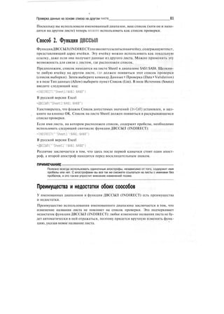 Проверка данных на основе списка на другом листе 81
Поскольку вы использовали именованный диапазон, ваш список (хотя он и нахо-
дится на другом листе) теперь можно использовать как список проверки.
Способ 2. Функция ДВССЫЛ
ФункцияДВССЫЛ(INDIRECT)позволяетссылатьсянаячейку,содержащуютекст,
представляющий адрес ячейки. Эту ячейку можно использовать как локальную
ссылку, даже если она получает данные из другого листа. Можно применять эту
возможность для связи с листом, где расположен список.
Предположим, список находится на листе Sheetl в диапазоне $А$1:$А$8. Щелкни-
те любую ячейку на другом листе, где должен появиться этот список проверки
(список выборки). Затем выберите команду Данные > Проверка (Data > Validation)
и в поле Тип данных (Allow) выберите пункт Список (List). В поле Источник (Source)
введите следующий код:
=INDIRECT("Sheetl!$А$1:$А$8")
В русской версии Excel
=ДВССЫЛ("Sheetl!$A$1:$A$8")
Удостоверьтесь, что флажок Список допустимых значений (In-Cell) установлен, и щел-
кните на кнопке ОК. Список на листе Sheetl должен появиться в раскрывающемся
списке проверки.
Если имя листа, на котором расположен список, содержит пробелы, необходимо
использовать следующий синтаксис функции ДВССЫЛ (INDIRECT):
=INDIRECT("'Sheetl'!$А$1:$А$8")
В русской версии Excel
=ДВССЫЛ("'Sheetl'!$А$1:$А$8")
Различие заключается в том, что здесь после первой кавычки стоит один апост-
роф, а второй апостроф находится перед восклицательным знаком.
ПРИМЕЧАНИЕ
Полезно всегда использовать одиночные апострофы, независимо от того, содержит имя
пробелы или нет. С апострофами вы все так же сможете ссылаться на листы с именами без
пробелов, и это также упростит внесение изменений позже.
Преимущества и недостатки обоих соособов
У именованных диапазонов и функции ДВССЫЛ (INDIRECT) есть преимущества
и недостатки.
Преимущество использования именованного диапазона заключается в том, что
изменение названия листа не повлияет на список проверки. Это подчеркивает
недостаток функции ДВССЫЛ (INDIRECT): любое изменение названия листа не бу-
дет автоматически в ней отражаться, поэтому придется вручную изменить функ-
цию, указав новое название листа.
 