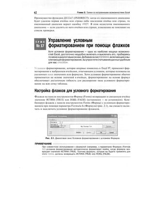 62 Глава 2. Трюки со встроенными возможностями Excel
Преимущество функции ДВССЫЛ (INDIRECT): когда из именованного диапазона
будет удалена первая ячейка или строка либо последняя ячейка или строка, то
именованный диапазон вернет ошибку #REF!. В этом недостаток именованного
диапазона — если удалить из него ячейки или строки, изменения не повлияют на
список проверки.
Т Р Ю К
№17
Управление условным
форматированием при помощи флажков
Хотя условное форматирование — одна из наиболее мощных возможно-
стей Excel, достаточно неудобно включать и выключать его, пробираясь
поменюидиалоговымокнам.Добавивналистфлажки,включающиеивы-
ключающиеформатирование,выупроститесчитываниеданныхудобным
для вас способом.
Условное форматирование, которое впервые появилось в Excel 97, применяет фор-
матирование к выбранным ячейками, отвечающим условиям, которые основаны на
указанных вами значениях или формулах. Хотя условное форматирование обычно
применяется на основе значений в ячейках, форматирование на основе формул
обеспечивает достаточную гибкость для расширения окна условного форматиро-
вания на всю сетку таблицы.
Настройка флажков для условного форматирования
Флажки на панели инструментов Формы (Forms) возвращают в связанную ячейку
значение ИСТИНА (TRUE) или ЛОЖЬ (FALSE) (установлен — не установлен). Ком-
бинируя флажок с панели инструментов Forms (Формы) с условным форматиро-
ванием при помощи параметра Formula Is (Формула) (рис. 2.1), вы сможете вклю-
чать и выключать условное форматирование флажком.
Conditional Formatting
/'•Condition i"
:
Formula Is : -r; ]
Cell Value Is ^J
No Format Set
J] Add» j QfUte...
M'r
;£ormat,., '• 
OK j Cancel
Рис. 2.1. Диалоговое окно Условное форматирование с условием Формула
ПРИМЕЧАНИЕ
При совместном использовании с формулой (например, с параметром Формула (Formula
Is)) условное форматирование автоматически форматирует ячейку, когда формула воз-
вращает значение ИСТИНА (TRUE). Поэтому формулы, которые вы будете применять для
этого трюка, должны возвращать ИСТИНА (TRUE) или ЛОЖЬ (FALSE).
 