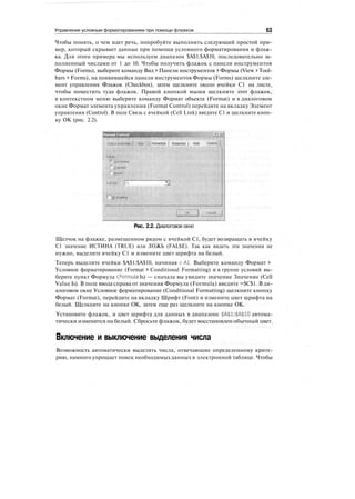 Управление условным форматированием при помощи флажков 63
Чтобы понять, о чем идет речь, попробуйте выполнить следующий простой при-
мер, который скрывает данные при помощи условного форматирования и флаж-
ка. Для этого примера мы используем диапазон $А$1:$А$10, последовательно за-
полненный числами от 1 до 10. Чтобы получить флажок с панели инструментов
Формы (Forms), выберите команду Вид > Панели инструментов > Формы (View > Tool-
bars > Forms), на появившейся панели инструментов Формы (Forms) щелкните эле-
мент управления Флажок (Checkbox), затем щелкните около ячейки С1 на листе,
чтобы поместить туда флажок. Правой кнопкой мыши щелкните этот флажок,
в контекстном меню выберите команду Формат объекта (Format) и в диалоговом
окне Формат элемента управления (Format Control) перейдите на вкладку Элемент
управления (Control). В поле Связь с ячейкой (Cell Link) введите С1 и щелкните кноп-
ку ОК (рис. 2.2).
Format Control
Pt-lMfMi j Pmpetfe j Wrtb Control
Рис. 2.2. Диалоговое окно
Щелчок на флажке, размещенном рядом с ячейкой С1, будет возвращать в ячейку
С1 значение ИСТИНА (TRUE) или ЛОЖЬ (FALSE). Так как видеть эти значения не
нужно, выделите ячейку С1 и измените цвет шрифта на белый.
Теперь выделите ячейки $А$1:$А$10, начиная сА1. Выберите команду Формат >
Условное форматирование (Format > Conditional Formatting) и в группе условий вы-
берите пункт Формула (Formula Is) — сначала вы увидите значение Значение (Cell
Value Is). В поле ввода справа от значения Формула (Formula) введите =$С$1. В ди-
алоговом окне Условное форматирование (Conditional Formatting) щелкните кнопку
Формат (Format), перейдите на вкладку Шрифт (Font) и измените цвет шрифта на
белый. Щелкните на кнопке ОК, затем еще раз щелкните на кнопке ОК.
Установите флажок, и цвет шрифта для данных в диапазоне $А$1:$А$10 автома-
тически изменится на белый. Сбросьте флажок, будет восстановлен обычный цвет.
Включение и выключение выделения числа
Возможность автоматически выделять числа, отвечающие определенному крите-
рию, намного упрощает поиск необходимых данных в электронной таблице. Чтобы
 