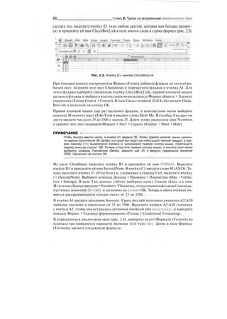 84 Глеи 2. Трюки со встроенными возможностями Excel
сделать это, выделите ячейку Е1 (или любую другую, которая вам больше нравит-
ся) и присвойте ей имя CheckBoxLink в поле имени слева в строке формул (рис. 2.3).
Flit EdU Л/ltw£:jnuirt _Jtermat^rooli jData Window Help
sa I ~ 1
"~~~tl
Workbook!
T'
Рис. 2.З. Ячейка El с именем CheckBoxLink
При помощи панели инструментов Формы (Forms) добавьте флажок на чистый ра-
бочий лист, назовите этот лист Checkboxes и переместите флажок в ячейку А1. Для
этого флажка выберите связанную ячейку CheckBoxLink, правой кнопкой мыши
щелкнув флажок и выбрав в контекстном меню команду Формат объекта > Элемент
управления (Format Control > Control). В поле Связь с ячейкой (Cell Link) введите Check-
BoxLink и щелкните на кнопке ОК.
Правой кнопкой мыши еще раз щелкните флажок, в контекстном меню выберите
команду Изменить текст (Edit Text) и введите слова Show Me. В столбце А на другом
листе введите числа от 25 до 2500 с шагом 25. Дайте этому диапазону имя Numbers
и скройте этот лист командой Формат > Лист > Скрыть (Format > Sheet > Hide).
ПРИМЕЧАНИЕ -
Чтобы быстро ввести числа, в ячейке А1 введите 25. Затем правой кнопкой мыши щелкни-
те маркер заполнения (fill handle) (который выглядит как небольшой черный квадрат в пра-
вом нижнем углу выделенной ячейки) и, удерживая правую кнопку мыши, перетащите
маркер вниз до строки 100. Теперь отпустите правую кнопку мыши, в контекстном меню
выберите команду Прогрессия (Series), введите шаг 25 и введите предельное значение
2500. Щелкните на кнопке ОК.
На листе Checkboxes выделите ячейку В1 и присвойте ей имя FirstNum. Выделите
ячейку D1 и присвойте ей имя SecondNum. В ячейке С1 введите слово И (AND). Те-
перь выделите ячейку Bl (FirstNum) и, удерживая клавишу Ctrl, выделите ячейку
Dl (SecondNum). Выберите команду Данные t Проверка > Параметры (Data > Valida-
tion > Settings). В поле Тип данных (Allow) выберите пункт Список (List), а в поле
Источник(Source)введите=Numbers.Убедитесь,чтоустановленфлажокСписокдо-
пустимых значений (In-Cell), и щелкните на кнопке ОК. Теперь в обеих ячейках по-
явятся раскрывающиеся списки чисел от 25 до 2500.
В ячейке А1 введите заголовок Amount. Сразу под ней заполните диапазон А2:А20
любыми числами в диапазоне от 25 до 2500. Выделите ячейки А2:А20 (начиная
с ячейки А2, чтобы она оставалась активной ячейкой при выделении) и выберите
команду Формат > Условное форматирование (Format > Conditional Formatting).
В открывшемся диалоговом окне (рис. 2.4), выберите пункт Формула (Formula Is)
(сначала там появляется параметр Значение (Cell Value Is)). Затем в поле Формула
(Formula) введите следующую формулу:
 