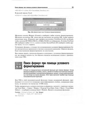 Поиск формул при помощи условного форматирования
=AND($A2>=Fi rstNum.$A2<=SecondNum.CheckBoxM nk)
В русской версии Excel
=И($A2>=Fi rstNum.$A2<=SecondNum,CheckBoxL i nk)
Рис. 2.4. Диалоговое окно Условное форматирование
Щелкните кнопку Формат (Format) и выберите любое нужное форматирование.
Щелкните на кнопке ОК, затем еще раз щелкните на кнопке ОК, чтобы закрыть
диалоговые окна. Измените цвет шрифта для ячейки CheckBoxLink (El) на белый,
чтобы значения ИСТИНА (TRUE) и ЛОЖЬ (FALSE) не отображались. В ячейке FirstNum
(В1) выберите любое число, а затем в ячейке SecondNum (D1) выберите любое дру-
гое число, большее первого.
Установите флажок, и только что установленное условное форматирование бу-
дет автоматически применено к числам в указанном диапазоне. Сбросьте флажок,
будет восстановлено форматирование по умолчанию.
Как можно видеть, используя флажок в сочетании с условным форматировани-
ем, вы сможете сделать то, что обычно считается возможным только с примене-
нием кода VBA.
Т Р Ю К
№18
Поиск формул при помощи условного
форматирования
В Excel не предусмотрено встроенной функции для поиска формул. Когда
формула введена вячейку, узнать, является ячейка постояннымзначени-
емилизначением,полученнымизформулы,можно,толькощелкнувячей-
ку и взглянув на строку формул. Этот трюк заполнит пробел при помощи
пользовательской функции.
Код VBA в этой пользовательской функции (также называемой функцией, опре-
деленной пользователем) позволяет идентифицировать ячейки, содержащие фор-
мулы, не щелкая и не изучая все 10 000 ячеек.
Чтобы превратиться в хитрого охотника на формулы, начните с перехода в редак-
тор Visual Basic — Сервис > Макрос > Редактор Visual Basic (Tools > Macro > Visual Basic
Editor) — и выберите команду Insert > Module. Введите следующую функцию:
Function IsFormu1a(Check_CeTI As Range)
IsFormula = Check_Cell.HasFormula
End Function
 