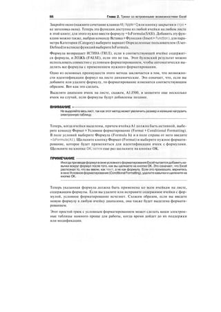 66 Глава 2. Трюки со встроенными возможностями Excel
Закройтеокно(нажмитесочетаниеклавишAlt/Apple+Qили кнопкузакрытия в стро•
ке заголовка окна). Теперь эта функция доступна из любой ячейки на любом листе
в этой книге; для этого нужно ввести формулу =IsFormula($A$l). Добавить эту фун-
кцию можно также, выбрав команду Вставка > Функция (Insert > Function), для пара-
метра Категория (Category) выберите вариант Определенные пользователем (User-
Defined)ивспискефункцийвыберитеIsFormula.
Формула возвращает ИСТИНА (TRUE), если в соответствующей ячейке содержит-
ся формула, и ЛОЖЬ (FALSE), если это не так. Этот булевский результат можно
использовать совместно с условным форматированием, чтобы автоматически вы-
делить все формулы с применением нужного форматирования.
Одно из основных преимуществ этого метода заключается в том, что возможно-
сти идентификации формул на листе динамические. Это означает, что, если вы
добавите или удалите формулу, то форматирование изменится соответствующим
образом. Вот как это сделать.
Выделите диапазон ячеек на листе, скажем, A1:J500, и захватите еще несколько
ячеек на случай, если формулы будут добавлены позднее.
ВНИМАНИЕ -
Не выделяйте весьлист, так как этот метод можетувеличить размер и излишне нагрузить
электронную таблицу.
Теперь, когда ячейки выделены, причем ячейка А1 должна быть активной, выбе-
рите команду Формат > Условное форматирование (Format * Conditional Formatting).
В поле условий выберите Формула (Formula Is) и в поле справа от него введите
=IsFormula(Al). Щелкните кнопку Формат (Format) и выберите нужное формати-
рование, которое будет применяться для идентификации ячеек с формулами.
Щелкните на кнопке ОК,-затем еще раз щелкните на кнопке ОК.
ПРИМЕЧАНИЕ
ИногдапривводеформулвокнеусловногоформатированияExcelпытаетсядобавитька-
вычки вокруг формул после того, как вы щелкаете на кнопке ОК. Это означает, что Excel
распознал то, что вы ввели, как текст, а не как формулу. Если это произошло, вернитесь
вокноУсловноеформатирование(ConditionalFormatting),удалитекавычкиищелкнитена
кнопке ОК.
Теперь указанная формула должна быть применена ко всем ячейкам на листе,
содержащим формулы. Если вы удалите или исправите содержимое ячейки с фор-
мулой, условное форматирование исчезнет. Схожим образом, если вы введете
новую формулу в любую ячейку диапазона, она также будет выделена формати-
рованием.
Этот простой трюк с условным форматированием может сделать ваши электрон-
ные таблицы намного проще для работы, когда время дойдет до их поддержки
или модификации.
 