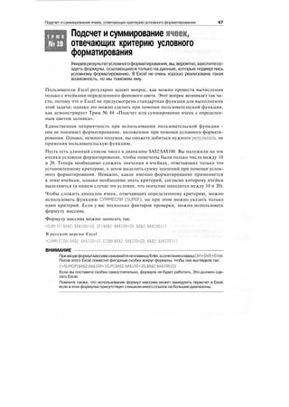 Подсчет и суммирование ячеек, отвечающих критерию условного форматирования 67
Подсчет исуммирование ячеек,
отвечающих критерию условного
форматирования
Т Р Ю К
№19
Увидеврезультатусловногоформатирования,вы,вероятно,захотитесо-
здать формулы, ссылающиеся только на данные, которые подверглись
условному форматированию. В Excel не очень хорошо реализована такая
возможность, но мы поможем ему.
Пользователи Excel регулярно задают вопрос, как можно провести вычисления
только с ячейками определенного фонового цвета. Этот вопрос возникает так ча-
сто, потому что в Excel не предусмотрена стандартная функция для выполнения
этой задачи; однако это можно сделать при помощи пользовательской функции,
как демонстрирует Трюк № 88 «Подсчет или суммирование ячеек с определен-
ным цветом заливки».
Единственная неприятность при использовании пользовательской функции -
она не понимает форматирование, наложенное при помощи условного формати-
рования. Однако, немного подумав, вы сможете добиться нужного результата, не
применяя пользовательскую функцию.
Пусть есть длинный список чисел в диапазоне $А$2:$А$100. Вы наложили на эти
ячейки условное форматирование, чтобы помечены были только числа между 10
и 20. Теперь необходимо сложить значения в ячейках, отвечающих только что
установленному критерию, а затем выделить сумму значений при помощи услов-
ного форматирования. Неважно, какое именно форматирование применяется
к этим ячейкам, однако необходимо знать критерий, согласно которому ячейки
выделяются (в нашем случае это условие, что значение находится между 10 и 20).
Чтобы сложить диапазон ячеек, отвечающих определенному критерию, можно
использовать функцию СУММЕСЛИ (SUMIF), но при этом можно указать только
один критерий. Если у вас несколько факторов проверки, можно использовать
формулу массива.
Формулу массива можно записать так:
=Sl)M(IF($A$2:$A$100>10.IF($A$2:$A$100<20.$A$2:$A$100)))
В русской версии Excel
=СУММ(ЕСЛИ($А$2:$А$100>10,ЕСЛИ($А$2:$А$100<20.$А$2:$А$100)))
ВНИМАНИЕ
ПривводеформулмассиванажимайтенеклавишуEnter,асочетаниеклавишCtrl+Shift+Enter.
После этого Excel поместит фигурные скобки вокруг формулы, чтобы она выглядела так:
{=SUM(IF($A$2:$A$100>10,IF($A$2:$A$100<20,$A$2:$A$100)))}
Если вы поставите скобки самостоятельно, формула не будет работать. Это должен сде-
лать Excel.
Помните также, что использование формул массива может замедлить пересчет в Excel,
если вэтих формулах присутствует слишком много ссылок на большие диапазоны.
 