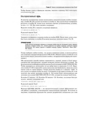 Глава 2. Трюки со встроенными возможностями Excel
Чтобы больше узнать о формулах массива, посетите страницу http://www.ozgrid.
com/Excel/arrays. htm.
Альтернативный путь
В качестве альтернативы можно использовать дополнительный столбец (напри-
мер, столбец В) дЛя ссылки на ячейки в столбце А. Эти ссылки будут возвращать
результат в столбец В, только если значение отвечает установленному условию,
то есть >10, <20. Для этого сделайте следующее:
Выделите ячейку В1 и введите следующую формулу:
=IF(AND(A2>10.A2<20),A2."")
В русской версии Excel
=ЕСЛИ(И(А2>10.А2<20),А2."")
Запишите эту формулу в каждую ячейку до ячейки В100. После этого, если в стол-
бце А есть значения, в столбце В должны оказаться значения между 10 и 20.
ПРИМЕЧАНИЕ -
Чтобы быстро скопировать формулу в соседние ячейки вниз до последней строки, введите
формулу в первую ячейку (В2), заново выделите эту ячейку и дважды щелкните маркер
заполнения. Это можно сделать и выбрав команду Правка > Заполнить > Вниз (Edit >
Fill > Down).
Теперь выберите любую ячейку, где должна появиться сумма, и воспользуйтесь
для сложения стандартной функцией СУММ (SUM). (Можно скрыть столбец В, если
вы не хотите видеть дополнительный столбец с возвращенными формулой значе-
ниями.)
Оба предыдущих способа хорошо справляются с задачей, однако в Excel преду-
смотрена еще одна функция, которая позволяет указать несколько условий. Эта
функциявходитвнаборфункцийбазданныхExcelиназываетсяБДСУММ(DSUM).
Чтобы проверить ее, используйте тот же набор чисел в диапазоне А2:А100. Выде-
лите ячейки C1:D2 и присвойте этому диапазону имя SumCriteria, введя его в поле
имени слева от строки формул. Теперь выделите ячейку С1 и введите =$А$1, то
есть ссылку на первую ячейку на листе. Скопируйте то же самое в ячейку D1 и вы
получите две копии заголовка столбца А. Эти копии будут использоваться как
заголовки для условий БДСУММ (DSUM) (C1:D2), который вы назвали SumCriteria.
В ячейке С2 введите >10. В ячейке D2 введите <20. В ячейке, где должен быть ре-
зультат, введите следующий код:
=DSUM( $А$1: $А$100. $А$1. SumCri ten a)
В русской версии Excel
=БДСУММ($А$1:$А$100.$А$1.SumCriteria)
Функция БДСУММ (DSUM) — это предпочтительный и самый эффективный спо-
соб работы с ячейками, отвечающими определенному критерию. В отличие от
массивов, встроенные функции баз данных разработаны специально для этой
 