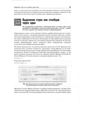 Выделение строк или столбцов через один
цели, и, даже когда они ссылаются на очень большой диапазон и используются
в большом количестве, их отрицательное воздействие на скорость пересчета и эф-
фективность достаточно мало по сравнению с формулами массива.
Т Р Ю К
№20
Выделение строк или столбцов
через один
Вы определенно встречались с таблицами Excel, в которых цвета строк
чередуются. Например, у нечетных строк белый цвет, учетных — серый.
Это легко сделать при помощи условного форматирования.
Чередующиеся цвета и тени придают таблице профессиональный вид и упро-
щают чтение данных. Это форматирование можно наложить вручную, однако,
как можно представить (или вспомнить из собственного опыта), это очень дол-
гая задача, требующая постоянного обновления по мере добавления и удаления
данных из таблицы. Кроме того, она требует бесконечного терпения. К счастью,
условное форматирование может сократить объем необходимого терпения
и улучшить ваш профессиональный образ.
Мы будем предполагать, что данные занимают диапазон А1:Н100. Выделите этот
диапазон ячеек, начиная с ячейки А1, гарантируя, таким образом, что А1 будет
активной ячейкой выделения. Теперь выберите команду Формат > Условное фор-
матирование (Format > Conditional Formatting). В раскрывающемся списке, где вы
видите параметр Значение (Cell Value Is), выберите вариант Формула (Formula Is).
В поле Формула (Formula) введите следующую формулу (рис. 2.5):
=MOD(ROW(),2)
В русской версии Excel
=ОСТАТ(СТРОКА(),2)
•.•:;:.•.Conditional
•MOO<ROWO,2)
• ?
h
Format.
Add
Рис. 2.5. Диалоговое окно условного форматирования с формулой
для форматирования каждой второй строки в диапазоне
Щелкните кнопку Формат (Format) и выберите форматирование, которое будет
применяться к каждой второй строке. Щелкните на кнопке ОК, затем еще раз щел-
кните на кнопке ОК. Указанный формат будет применен к каждой второй строке
 