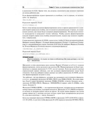 70 Глава 2. Трюки со встроенными возможностями Excel
в диапазоне А1:Н100. Кроме того, вы должны сэкономить еще немного терпения
до конца рабочего дня.
Если форматирование нужно применить к столбцам, а не к строкам, то исполь-
зуйте эту формулу:
=MOD(COLUMN(),2)
В русском варианте Excel
=ОСТАТ(СТОЛБЕЦ(),2)
Хотя в этом методе указанное форматирование легко и просто применяется к каж-
дой второй строке или столбцу, оно не является динамическим. Строки, не содер-
жащие данных, все также будут содержать форматирование. Это выглядит немно-
го неаккуратно и затрудняет чтение таблицы. Чтобы сделать форматирование
каждой второй строки или столбца динамическим, нужно еще немного порабо-
тать с формулами.
Снова выделите диапазон А1:Н100, следя за тем, чтобы А1 была активной ячейкой.
Выберите команду Формат > Условное форматирование (Format > Conditional Format-
ting) и в раскрывающемся списке Значение (Cell Value Is) выберите Формула (Formula
Is). В поле Формула (Formula) введите следующую формулу:
=AND(MOD(ROW().2),COUNTA($A1:$HD)
В русской версии Excel
=И(ОСТАТ(СТРОКА().2),СЧЁТЗ(.$А1:$НШ
ПРИМЕЧАНИЕ -
Обратите внимание, что ссылки на строки не абсолютные (без знака доллара), а на стол-
бцы — абсолютные.
Щелкните в этом диалоговом окне кнопку Формат (Format) и выберите нужное
форматирование, затем щелкните две кнопки ОК. Форматирование не будет при-
меняться к строкам диапазона А1:Н100, где нет данных. Если вы удалите данные
определенной строки таблицы, для нее условное форматирование также будет
отменено. Если вы добавите новые данные где-либо в диапазоне А1:Н100, услов-
ное форматирование вступит в силу.
Это работает, так как формула, которую вы указываете для условного формати-
рования, возвращает результат ИСТИНА (TRUE) или ЛОЖЬ (FALSE). На языке фор-
мул Excel 0 имеет булевское значение ЛОЖЬ (FALSE), а число, большее нуля, -
значение ИСТИНА (TRUE). Формула =MOD(ROW(),2) вернет либо О (ЛОЖЬ), либо
число, большее 0.
Функция СТРОКА (ROW). — это переменная функция, которая всегда возвращает
номер строки для ячейки, в которой находится. Функция ОСТАТ (MOD) возвраща-
ет остаток от деления одного числа на другое. В случае наших формул мы делим
номер строки на 2, поэтому для всех четных строк будет возвращаться результат
О, а для всех нечетных — число, большее 0.
Когда вы помещаете функцию СТРОКА (ROW) и функцию СЧЁТЗ (COUNTA) в функ-
цию И (AND), то для того чтобы функция И (AND) вернула значение ИСТИНА (TRUE),
 