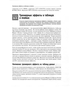 Трехмерные эффекты в таблицах и ячейках 71
и функция ОСТАТ (MOD), и функция СЧЁТЗ (COUNTA) должны вернуть значение
ИСТИНА (TRUE). Функция СЧЁТЗ (COUNTA) подсчитывает все непустые ячейки.
Т Р Ю К
№21
Трехмерные эффекты в таблицах
и ячейках
Когда вы видите искусные трехмерные эффекты, например, в Excel, в дей-
ствительности это иллюзия, созданная при помощи специального форма-
тирования. Эту иллюзию легко создать самостоятельно, наложив форма-
тирование на ячейки или диапазон ячеек.
Начнем с простого примера — мы придадим ячейке эффект объемности, чтобы она
выглядела поднятой, как кнопка. На чистом рабочем листе выберите ячейку D5.
(Мы выбираем ячейку D5 потому, что она находится не в углу.) Выберите команду
Формат > Ячейки > Граница (Format > Cells > Border). В поле Линия (Line) выберите вто-
рую по толщине линию. Убедитесь, что выбран черный цвет или Авто (Automatic),
если вы не меняли значение по умолчанию для этого параметра. Теперь щелкните
правую границу, а затем нижнюю границу. Выберите белый цвет. В поле Линия
(Line) должна все так же быть выбрана вторая по толщине линия. Щелкните две
оставшиеся границы ячейки — верхнюю и левую. Перейдите на вкладку Вид (Pat-
terns) диалогового окна Формат ячеек (Format Cells) и выберите серый цвет. Щелкни-
те на кнопке ОК и снимите выделение ячейки D5. Теперь эта ячейка будет выгля-
деть поднятой, как кнопка. Это достигается при помощи границ и теней.
Если для разнообразия вы хотите, чтобы ячейка выглядела вогнутой или нажатой,
выделите ячейку Е5 (так как она рядом с D5 и пригодится для следующего упраж-
нения). Выберите команду Формат > Ячейки > Граница (Format > Cells > Border), выбе-
рите среди линий вторую по толщине и удостоверьтесь, что выбран черный цвет.
Примените форматирование к верхней и левой границам ячейки. Выберите бе-
лый цвет и наложите белую линию на правую и нижнюю границы. Перейдите на
вкладку Вид (Patterns) и выберите серый цвет. Щелкните на кнопке ОК. Ячейка Е5
теперь должна выглядеть вогнутой. Так она выглядит еще лучше рядом с ячей-
кой D5 с противоположным эффектом.
Наложение трехмерного эффекта на таблицу данных
Теперь мы поэкспериментируем с этим инструментом, чтобы увидеть, какие эф-
фекты можно применить к таблицам, чтобы придать им объемный вид.
Выделите ячейки D5 и Е5 и щелкните кнопку инструмента Формат по образцу (For-
mat Painter) (это значок кисти) на стандартной панели инструментов. Удерживая
левую кнопку мыши, щелкните ячейку F5, а затем перетащите указатель к ячейке
J5 и отпустите.
Теперь выделите ячейки D5:J5 и снова щелкните кнопку Формат по образцу (Format
Painter) на стандартной панели инструментов. Удерживая левую кнопку мыши,
 