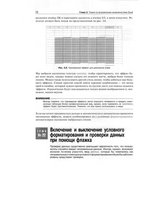 72 Глава 2. Трюки со встроенными возможностями Excel
щелкните ячейку D6 и перетащите указатель к ячейке J15, а затем отпустите. Ре-
зультат должен быть похож на представленный на рис. 2.6.
Тж
j ]
Рис. 2.6. Трехмерный эффект для диапазона ячеек
Мы выбрали достаточно толстую границу, чтобы гарантировать, что эффект бу-
дет ясно виден; однако можно сделать его немного мягче, выбрав более тонкую
линию. Можно также использовать другой стиль линии, чтобы добиться еще боль-
шего эффекта. Самый простой способ найти хорошие комбинации — это метод
проб и ошибок, который нужно применить на пустом листе для поиска нужного
эффекта. Ограничения будут накладываться только вашим воображением и, воз-
можно, вашим вкусом.
ВНИМАНИЕ
Всегда помните, что трехмерные эффекты могут улучшить читаемость и придать элект-
ронным таблицам более профессиональный вид, однако, если применять их чрезмерно,
эффект будет противоположным. Помните, что все нужно использовать в меру.
Если вы хотите продвинуться дальше и автоматически и динамически применять
трехмерные эффекты, можете комбинировать их с условным форматированием,
автоматизируя наложение выбранных стилей.
Т Р Ю К
№22
Включение и выключение условного
форматирования и проверки данных
при помощи флажка
Проверка данных существенно уменьшает вероятность того, что пользо-
ватель случайно введет неправильные данные. Иногда, однако, возникает
желание по-иному упростить ввод данных, которые бы помечались как
неправильныеспомощьюусловногоформатированияибылибызаблоки-
рованы средствами проверки.
 