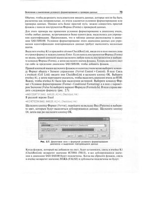 Включение и выключение условного форматирования и проверки данных 73
Обычно, чтобы разрешить пользователям вводить данные, которые могли бы быть
расценены как неправильные, из ячеек удаляется условное форматирование или
проверка данных. Однако есть более простой путь: можно совместить простой
флажок с панели инструментов Формы (Forms) с проверкой данных.
Для этого примера мы применим условное форматирование к диапазону ячеек,
чтобы любые данные, встречающиеся более одного раза, выделялись для упроще-
ния идентификации. Предположим, что в таблице данные расположены в диапа-
зоне $А$1:$Н$100. Условное форматирование этого диапазона данных для упро-
щения идентификации повторяющихся данных требует выполнить несколько
шагов.
Выделите ячейку К1 и присвойте ей имя CheckBoxLink, введя его в поле имени слева
отстроки формул и нажав клавишу Enter. Если панель инструментов Формы (Forms)
не видна, правой кнопкой мыши щелкните любую панель инструментов и выбери-
те команду Формы (Forms), а затем щелкните значок флажка. Теперь щелкните лист
где-либо за пределами диапазона $А$1:$Н$100, чтобы добавить флажок.
Правой кнопкой мышищелкнитефлажок и в контекстном менювыберите коман-
ду Формат объекта > Элемент управления (Format Control > Control). В поле Связь
с ячейкой (Cell Link) введите имя CheckBoxLink и щелкните кнопку ОК. Выберите
ячейку А1, а затем перетащите указатель, чтобы выделить диапазон ячеек до Н100.
Важно, чтобы ячейка А1 была при выделении активной. Выберите команду Фор-
мат > Условное форматирование (Format > Conditional Formatting) и в поле с парамет-
ромЗначение (Value Is) выберите вариант Формула (Formula Is). В поле справа вве-
дите следующую формулу (рис. 2.7):
-AND(COUNTIF($A$l:$H$100,Al)>l.CheckboxL1nk)
В русской версии Excel
-M(C4ETECnM($A$l:$H$100,Al)>l,CheckboxLinl<)
Щелкните кнопку Формат (Format), перейдите на вкладку Вид (Patterns) и выбери-
те цвет, которым будут выделяться дублирующиеся данные. Щелкните кнопку
ОК, затем еще раз щелкните кнопку ОК.
Conditional I onnalting
Condition |;
j-AND(COUNTIF=($At1!$H$IDO,A1)>I,CheckboxUnk)
preview of format to use
when condKion is true:
: format,., .
Рис. 2.7. Диалоговое окно с формулой условного форматирования
диапазона и выделения повторяющихся данных
Когда флажок, который вы добавили на лист, будет установлен, связь в ячейке К1
(CheckBoxLink) возвратит значение ИСТИНА (TRUE), и все дублирующиеся значе-
ния в диапазоне $А$1:$А$100 будут подсвечены. Когда вы сбросите флажок, связь
в ячейке возвратит значение ЛОЖЬ (FALSE) и дубликаты подсвечены не будут.
 