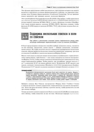 74 Глава 2. Трюки со встроенными возможностями Excel
Этот флажок представляет собой выключатель, при помощи которого вы можете
включать и выключать условное форматирование в таблице, не переходя в диа-
логовое окно Условное форматирование (Conditional Formatting). Тот же принцип
можно применять при проверке данных, используя формулы.
Этот способ работает благодаря функции И (AND). Она требует, чтобы произошло
двасобытия: функция СЧЁТЕСЛИ($А$1:$Н$100,А1)>1 (COUNTIF($A$1:$H$100,A1)>1)
должна вернуть значение ИСТИНА (TRUE), и связь с флажком в ячейке (CheckBox-
Link) также должна вернуть значение ИСТИНА (TRUE). Другими словами, чтобы
функция И (AND) вернула значение ИСТИНА (TRUE), оба условия должны быть ис-
тинными.
Т Р Ю К
№23
Поддержка нескольких списков в поле
со списком
При работе с несколькими списками можно переключаться между ними,
используя комбинацию переключателей и поля со списком (ComboBox).
В Excel предусмотрено множество способов выбора элементов списка, являются
ли они именами, продуктами, днями недели — любыми элементами, составляю-
щими список. Но чтобы получить доступ к вариантам одновременно нескольких
списков, обычно требуется несколько элементов управления, например, три поля
со списком (ComboBox) с панели инструментов Формы (Forms).
Вместо этого поле со списком можно использовать в комбинации с переключате-
лями (option button, radio button) — они также находятся на панели инструмен-
тов Формы (Forms), чтобы список изменялся автоматически в зависимости от того,
какой переключатель выбран. Чтобы увидеть, как это работает, введите числа от 1
до 7 в диапазоне А1:А7 на новом рабочем листе. В диапазоне В1:В7 введите дни
недели, начиная с понедельника (Monday) и заканчивая воскресеньем (Sunday).
В диапазоне С1:С7 введите названия месяцев от января (January) до июля (J
u
bO-
ПРИМЕЧАНИЕ
Возможности автоматического заполнения Excel могут упростить эту задачу. Введите 1
в ячейке А1, выделите ячейку А1, нажмите клавишу Ctrl и левой кнопкой мыши щелкните
маркер заполнения. Удерживая левую кнопку мыши и клавишу Ctrl, перетащите указатель
к строке 7. Excel заполнит столбец числами. Затем введите Monday в ячейке В1 и дважды
щелкните маркер заполнения этой ячейки. Введите January в ячейке С1 и дважды щелкни-
те маркер заполнения этой ячейки. Excel заполнит столбец днями недели и месяцами.
Выберите команду Вид > Панели инструментов > Формы (View > Toolbars > Forms)
и дважды щелкните элемент управления «переключатель» на панели инструмен-
тов. Затем три раза щелкните таблицу в разных местах, чтобы разместить на ней
три кнопки выбора.
Теперь щелкните элемент управления Поле со списком (ComboBox) и снова щелк-
ните таблицу, чтобы поместить на нее это поле. Используя маркеры перетаскива-
 