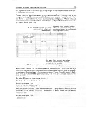 Поддержка нескольких списков в поле со списком 75
ния, придайте полю со списком нужный размер и разместите кнопки выбора пря-
мо под полем со списком.
Правой кнопкой мыши щелкните первую кнопку выбора, в контекстном меню
выберите команду Изменить текст (EditText), а затем замените слова Перекл. 1 (Op-
tion Button 1) словом Numbers. To же самое сделайте для Перекл. 2 (Option Button 2),
заменив надпись словом Weekdays, и для Перекл. 3 (Option Button 3), заменив фра-
зу словом Months (рис. 2.8).
В этой ячейке будет число 1, 2 или 3
в зависимости от выбранного
переключателя
Эта ячейка будет отражать элемент,
выбранный в поле со списком, и ее
можно использовать как необходимый
элемент формулы поиска
; в .; I с.,.,;..,
1!Monday January
2jTuesday iFebruary
SjWednesday 'March
4;Thursday April
SiFriday May
6|Saturday ;June
7iSunday July
Этот адрес будет меняться при выборе
очередного переключателя и заставит
меняться поле со списком
Рис. 2.8. Поле с несколькими списками, управляемое переключателями
Удерживая клавишу Ctrl, щелкните каждый переключатель, чтобы все три были
выделены, а затем щелкните правой кнопкой мыши и в контекстном меню выбе-
рите команду Формат объекта > Элемент управления (Format Control > Control). Выбе-
рите связь с ячейкой $F$1 (удостоверьтесь, что связь абсолютная, используйте
знак доллара).
В ячейке Еб введите следующую формулу:
-ADDRESS(1,$F$1)&":"&ADDRESS(7,$F$1)
В русской версии Excel
=АДРЕС(1.$Р$1)&":"&АДРЕС(7,$Р$1)
ВыберитекомандуВставка > Имя > Присвоить(Insert > Name > Define). В полеИмя(Na-
mes in workbook) введите MyRange, а в поле Формула (Refers to) введите следующее:
-INDIRECT($E$6)
В русской версии Excel
=ДВССЫЛ($Е$6)
 