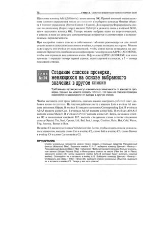 ТВ Глава 2. Трюки со встроенными возможностями Excel
Щелкните кнопку Add (Добавить), затем кнопку ОК. Правой кнопкой мыши щелк-
ните элемент управления «поле со списком» и выберите команду Формат объек-
та > Элемент управления (Format Control > Control). Для параметра Форматировать спи-
сок по диапазону (Input range) введите MyRange и укажите связь с ячейкой $G$1,
затем щелкните кнопку ОК. Теперь можно выбрать один из переключателей,
и список в поле со списком автоматически изменится в соответствии с установ-
ленным переключателем.
При настройке такого списка в собственных таблицах рекомендуется для полей
со списками и списков использовать ячейки, которые не видны на экране. Можно
даже скрыть эти ячейки от пользователей, чтобы связи всегда оставались на сво-
емместе.Крометого,необходимомодифицироватьдвефункцииАДРЕС(ADDRESS),
чтобы они отражали ваш диапазон ячеек. В функции АДРЕС (ADDRESS) для этого
примера 1 отражает номер первой строки, используемой в списках, а 7 — номер
последней строки.
Т Р Ю К
№24
Создание списков проверки,
меняющихся на основе выбранного
значения в другом списке
Требования к проверке могут изменяться в зависимости от контекста про-
верки. Однако вы можете создать таблицу, где один из списков проверки
изменяется в зависимости от выбора в другом списке.
Чтобы заставить этот трюк работать, сначала нужно настроить рабочий лист, до-
бавив какие-то данные. На чистом рабочем листе с именем Lists в ячейке А1 вве-
дите заголовок Objects. В ячейке В1 введите заголовок Corresponding List. В ячейках
А2:А5 введите слово Сап. В ячейках Аб:А9 введите слово Sofa. В ячейках А10:А13
введите слово Shower. В ячейках АН:А17 введите слово Саг. Затем, начиная с ячей-
ки В2 и заканчивая ячейкой В17, введите следующие слова (соответствующие
списку Objects): Tin, Steel, Opener, Lid, Bed, Seat, Lounge, Cushion, Rain, Hot, Cold, Warm,
Trip, Journey, Bonnet и Boot.
ВячейкеС1 введитезаголовокValidation List. Затем,чтобысоздатьсписокуникаль-
ных элементов, введите слово Сап в ячейку С2, слово Sofa в ячейку СЗ, слово Shower
в ячейку С4 и слово Саг в ячейку С5.
ПРИМЕЧАНИЕ
Список уникальных элементов можно также создать с помощью средства Расширенный
фильтр (Advanced Filter). Выделите ячейки А1:А17, выберите команду Данные > Фильтр >
Расширенный фильтр (Data > Filter > Advanced Filter) и установите флажки Только уникаль-
ные записи (Unique Records Only) и Фильтровать список на месте (Filter the List in Place).
Щелкните кнопку OK, затем выделите ячейки А2:А14 (которые будут включать скрытые
ячейки). Скопируйте их и вставьте в ячейку А18. Выберите команду Данные > Фильтр >
Отобразить все (Data > Filter > Show All), выберите список уникальных объектов, вырежьте
их и вставьте в ячейку С2. Теперь у вас есть список!
 