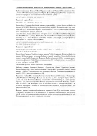 Создание списков проверки, меняющихся на основе выбранного значения в другом списке 77
Выберите команду Вставка > Имя > Присвоить (Insert > Name > Define) и в поле Имя
(Names in Workbook) введите слово Objects. В поле Формула (Refers to) введите сле-
дующую формулу и щелкните на кнопке Добавить (Add):
=OFFSET($A$2,0.0,COUNTA($A$l:$A$20).l)
В русской версии Excel
=СМЕЩ($А$2.0.0.СЧЁТЗ($А$1:$А$20).1)
В поле Имя (Names in Workbook) введите слово ValList, а в поле Формула (Refers to)
введите $С$2:$С$5. Щелкните на кнопке Добавить (Add). Теперь вставьте еще один
рабочий лист, назовите его Sheetl и приготовьтесь к тому, что вам придется заста-
вить эти странные данные работать.
Сделайте лист Sheetl активным и выберите пункт меню Вставка > Имя > Присво-
ить (Insert > Name > Define). В поле Имя (Names in Workbook) введите слово Corres-
pondingList, а в поле Формула (Refers to) введите следующую длинную формулу
и щелкните на кнопке Добавить (Add):
=OFFSET(INDIRECT(AODRESS(MATCH(VallCell.Objects.0)+1.2,,."Lists")).
O.O.COUNTIF(Objects.VallCell).l)
В русской версии Excel
=СМЕЩ(ДВССЫЛ(АДРЕС(ПОИСКПОЗ(Уа11Се11.Objects.0)+1.2..."Lists")),
О. О .CMETEOWObjects.Val ICel D.I)
В поле Имя (Names in Workbook) введите словоVallCell, а в поле Формула (Refers to)
введите $D$6 и щелкните на кнопке Добавить (Add). В поле Имя (Names in Workbook)
введите слово Val2Cell, а в поле Формула (Refers to) введите $Е$6 и снова щелкните
на кнопке Добавить (Add). Щелкните на кнопке ОК, чтобы вернуться на лист Sheetl
и затем выберите ячейку $D$6.
Это долгий процесс, но мы уже почти закончили.
Выберите команду Данные > Проверка > Параметры (Data > Validation > Settings).
В полеТипданных(Allow) выберитепунктСписок (List), а в полеИсточник (Source)
введите =ValList. Удостоверьтесь, что установлен флажок Список допустимых значе-
ний (In-Cell), и щелкните на кнопке ОК.
Выделите ячейку Е6 и снова выберите команду Данные > Проверка > Параметры
(Data > Validation > Settings). В поле Тип данных (Allow) выберите пункт Список
(List), а в поле Источник (Source) напечатайте =CorrespondingList. Затем удосто-
верьтесь, что установлен флажок Список допустимых значений (In-Cell), и щелк-
ните на кнопке ОК. Выберите один из объектов в списке проверки в ячейке D6,
и список проверки в ячейке Е6 автоматически изменится в соответствии с вы-
бранным объектом.
Теперь у вас есть очень удобный список проверки (рис. 2.9), содержимое которо-
го меняется автоматически в зависимости от элемента, выбранного в другом спи-
ске. В любой из ячеек или диапазоне ячеек можно использовать один список вы-
бора, содержащий до пяти отдельных списков.
 
