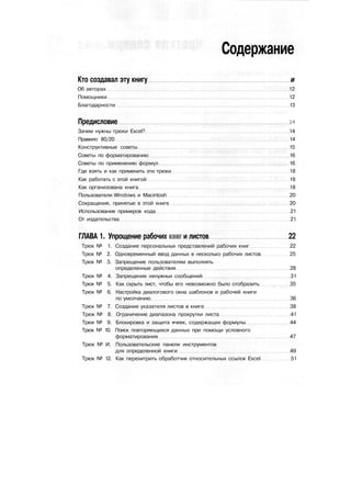 Содержание
Кто создавал эту книгу и
Об авторах 12
Помощники 12
Благодарности 13
Предисловие w
Зачем нужны трюки Excel? 14
Правило 80/20 14
Конструктивные советы 15
Советы по форматированию 16
Советы по применению формул 16
Где взять и как применить эти трюки 18
Как работать с этой книгой 18
Как организована книга 18
Пользователи Windows и Macintosh 20
Сокращения, принятые в этой книге 20
Использование примеров кода 21
От издательства 21
ГЛАВА 1. Упрощение рабочих книг и листов 22
Трюк № 1. Создание персональных представлений рабочих книг 22
Трюк № 2. Одновременный ввод данных в несколько рабочих листов 25
Трюк № 3. Запрещение пользователям выполнять
определенные действия 28
Трюк № 4. Запрещение ненужных сообщений 31
Трюк № 5. Как скрыть лист, чтобы его невозможно было отобразить 35
Трюк № 6. Настройка диалогового окна шаблонов и рабочей книги
по умолчанию 36
Трюк № 7. Создание указателя листов в книге 38
Трюк № 8. Ограничение диапазона прокрутки листа 41
Трюк № 9. Блокировка и защита ячеек, содержащих формулы 44
Трюк № 10. Поиск повторяющихся данных при помощи условного
форматирования 47
Трюк № И. Пользовательские панели инструментов
для определенной книги 49
Трюк № 12. Как перехитрить обработчик относительных ссылок Excel 51
 