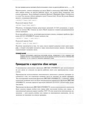 Как при проверке данных заставить Excel использовать список на другом рабочем листе 79
Предположим, список находится на листе Sheetl в диапазоне $А$1:$А$10. Щелк-
ните любую ячейку на другом рабочем листе, где должен будет появиться этот
список проверки. Затем выберите команду Данные > Проверка (Data > Validation)
и в поле Тип данных (Allow) выберите пункт Список (List). В поле Источник (Source)
введите следующую функцию:
=INDIRECT("Sheetl!$А$1:$А$10")
В русской версии Excel
--ДВССЫЛ ("Sheetl!$А$1:$А$10")
Убедитесь, что флажок Список допустимых значений (In-Cell) установлен, и щелк-
ните на кнопке ОК. Список на листе Sheetl окажется в вашем раскрывающемся
списке проверки.
Если имя рабочего листа, на котором расположен список, содержит пробелы, фун-
кцию ДВССЫЛ (INDIRECT) нужно записать так:
=INDIRECT("'Sheet I'!$А$1:$А$10")
В русской версии Excel
=ДВССЫЛС"Sheet Г !$А$1:$А$10")
Различие заключается в том, что здесь после первой кавычки стоит один апост-
роф, а второй апостроф находится перед восклицательным знаком. Апострофы
ограничивают название листа.
ПРИМЕЧАНИЕ
Полезно использовать одиночные апострофы всегда, независимо от того, содержит имя
пробелы или нет. С апострофами вы все так же сможете ссылаться на листы с именами без
пробелов, но это и упростит внесение изменений позже.
Преимущества и недостатки обоих методов
У именованных диапазонов и функции ДВССЫЛ (INDIRECT) при использовании
их для связи со списком на другом рабочем листе есть преимущества и недо-
статки.
Преимущество использования именованного диапазона в данном сценарии за-
ключается в том, что изменение названия листа не повлияет на список проверки.
Это подчеркивает недостаток функции ДВССЫЛ (INDIRECT) — а именно, любое
изменение названия листа не будет автоматически отражаться в функции ДВССЫЛ
(INDIRECT), поэтому придется вручную изменить функцию, указав новое назва-
ниелиста.
Преимущество функции ДВССЫЛ (INDIRECT): если из именованного диапазона
будет удалена первая ячейка или строка либо последняя ячейка или строка, то
именованный диапазон вернет ошибку #REF!. В этом недостаток именованных ди-
апазонов — если удалить ячейки или строки из именованного диапазона, эти из-
менения не повлияют на список проверки.
 