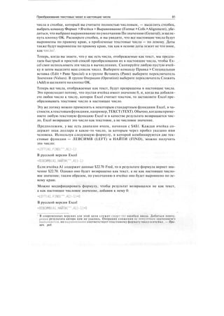 Преобразование текстовых чисел в настоящие числа 81
числа в столбце, который вы считаете полностью числовым, — выделить столбец,
выбрать команду Формат > Ячейки > Выравнивание (Format > Cells > Alignment), убе-
диться, что выбрано выравнивание по умолчанию По значению (General), и щелк-
нуть кнопку ОК. Расширьте столбец, и вы увидите, что все настоящие числа будут
выровнены по правому краю, а проблемные текстовые числа — по левому. Даты
также будут выровнены по правому краю, так как в основе даты лежит не что иное,
как число1
.
Теперь, когда вы знаете, что у вас есть числа, отображаемые как текст, мы предла-
гаем быстрый и простой способ преобразования их в настоящие числа, чтобы Ex-
cel смог использовать эти числа в вычислениях. Скопируйте любую пустую ячей-
ку и затем выделите ваш список чисел. Выберите команду Правка > Специальная
вставка (Edit > Paste Special) и в группе Вставить (Paste) выберите переключатель
Значения (Values). В группе Операция (Operation) выберите переключатель Сложить
(Add) и щелкните на кнопке ОК.
Теперь все числа, отображаемые как текст, будут превращены в настоящие числа.
Это происходит потому, что пустая ячейка имеет значение 0, и, когда вы добавля-
ете любое число к числу, которое Excel считает текстом, то заставляете Excel пре-
образовывать текстовое число в настоящее число.
Эту же логику можно применить к некоторым стандартным функциям Excel, в ча-
стности,ктекстовымфункциям,например,ТЕКСТ(TEXT).Обычно,когдавыприме-
няете любую текстовую функцию Excel и в качестве результата возвращается чис-
ло, Excel возвращает это число как текстовое, а не числовое значение.
Предположим, у вас есть диапазон ячеек, начиная с $А$1. Каждая ячейка со-
держит знак доллара и какое-то число, за которым через пробел указано имя
человека. Используя следующую формулу, в которой комбинируются две тек-
стовые функции — ЛЕВСИМВ (LEFT) и НАЙТИ (FIND), можно получить
это число:
=LEFT(A1.FIND("".A1)-1)
В русской версии Excel
=ЛЕВСИМВ(А1.НАЙТИ("",А1)-1)
Если ячейка А1 содержит данные $22.70 Fred, то в результате формула вернет зна-
чение $22.70. Однако оно будет возвращено как текст, а не как настоящее число-
вое значение; таким образом, по умолчанию в ячейке оно будет выровнено по ле-
вому краю.
Можно модифицировать формулу, чтобы результат возвращался не как текст,
а как настоящее числовое значение, добавив к нему 0:
=LEFT(A1.FIND("".A1)-1)+0
В русской версии Excel
=ЛЕВСИМВ(А1.НАЙТИ("".А1)-1)+0
В современных версиях для этой цели служит смарт-тег ошибки ввода. Добиться повто-
рения результата автора нам не удалось. Операция сложения (с ненулевым значением!)
выполняется, но выравнивание соответствует текстовому формату чисел в ячейке. — При-
меч. ред.
 