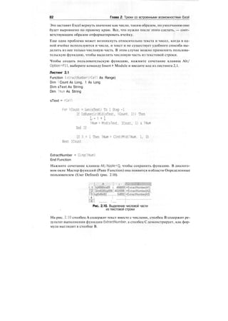 82 Глава 2. Трюки со встроенными возможностями Excel
Это заставит Excel вернуть значение как число, таким образом, по умолчанию оно
будет выровнено по правому краю. Все, что нужно после этого сделать, — соот-
ветствующим образом отформатировать ячейку.
Еще одна проблема может возникнуть относительно текста и чисел, когда в од-
ной ячейке используются и числа, и текст и не существует удобного способа вы-
делить из нее только числовую часть. В этом случае можно применить пользова-
тельскую функцию, чтобы выделить числовую часть из текстовой строки.
Чтобы создать пользовательскую функцию, нажмите сочетание клавиш Alt/
Option+Fll, выберите команду Insert > Module и введите код из листинга 2,1.
Листинг 2.1
Function ExtractNumber(rCeTI As Range)
Dim 1 Count As Long, 1 As Long
Dim sText As String
Dim INum As String
sText = rCell
For 1Count = Len(sText) To 1 Step -1
If IsNumeric(Mid(sText, ICount. D) Then
L - i + l
INum = MidCsText. ICount, 1) & INum
End If
If 1 = 1 Then INum = CInt(Mid(lNum. 1, D)
Next ICount
ExtractNumber = CLng(lNurn)
End Function
Нажмите сочетание клавиш Alt/Apple+Q, чтобы сохранить функцию. В диалого-
вом окне Мастер функций (Paste Function) она появится в области Определенные
пользователем (User Defined) (рис. 2.10).
i i
:
A•' •:' I в .
! 1 !hji'4566kio59 i 456B59|=ExtracINumber(A1)
ГТ !jkh4p25lpp596T 4025596 i=ExtractNumber(A2)
Г'З Ihgt548kl92 ............ 54892l=ExtractNumbier(A3) '"
I 4 : "
IT1 .............. I .......
Рис. 2.10. Выделение числовой части
из текстовой строки
На рис. 2.10 столбец А содержит текст вместе с числами, столбец В содержит ре-
зультат выполнения функции ExtractNumber, а столбец С демонстрирует, как фор-
мула выглядит в столбце В.
 