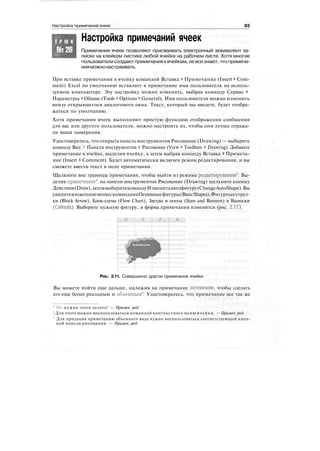 Настройка примечаний ячеек 83
Настройка примечаний ячеекТ Р Ю К
№28 Примечания ячеек позволяют присваивать электронный эквивалент за-
писки на клейком листике любой ячейке на рабочем листе. Хотя многие
пользователисоздаютпримечания кячейкам, невсезнают,чтопримеча-
нияможнонастраивать.
При вставке примечания в ячейку командой Вставка > Примечание (Insert > Com-
ment) Excel по умолчанию вставляет в примечание имя пользователя на исполь-
зуемом компьютере. Эту настройку можно изменить, выбрав команду Сервис >
Параметры > Общие (Tools > Options > General). Имя пользователя можно изменить
внизу открывшегося диалогового окна. Текст, который вы введете, будет отобра-
жаться по умолчанию.
Хотя примечания ячеек выполняют простую функцию отображения сообщения
для вас или другого пользователя, можно настроить их, чтобы они лучше отража-
ли ваши намерения.
Удостоверьтесь, что открыта панель инструментов Рисование (Drawing) — выберите
команду Вид > Панели инструментов > Рисование (View > Toolbars > Drawing). Добавьте
примечание к ячейке, выделив ячейку, а затем выбрав команду Вставка > Примеча-
ние (Insert > Comment). Будет автоматически включен режим редактирования, и вы
сможете ввести текст в поле примечания.
Щелкните вне границы примечания, чтобы выйти из режима редактирования
1
. Вы-
делив примечание
2
, на панели инструментов Рисование (Drawing) щелкните кнопку
Действия(Draw),затемвыберитекомандуИзменитьавтофигуру(ChangeAutoShape).Вы
увидитевложенноеменюскомандамиОсновныефигуры(BasicShapes),Фигурныестрел-
ки (Block Arrow), Блок-схема (Flow Chart), Звезды и ленты (Stars and Banners) и Выноски
(Callouts). Выберите нужную фигуру, и форма примечания изменится (рис. 2.11).
Рис. 2.11. Совершенно другое примечание ячейки
Вы можете пойти еще дальше, наложив на примечание затенение, чтобы сделать
его еще более реальным и объемным
3
. Удостоверьтесь, что примечание все так же
' Не нужно этого делать! — Примеч. ред.
2
Для этого можно воспользоваться командой контекстного меню ячейки. — Примеч. ред.
3
Для придания примечанию объемного вида нужно воспользоваться соответствующей кноп-
кой панели рисования. — Примеч. ред.
 