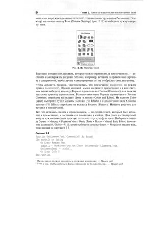 84 Глава 2. Трюки со встроенными возможностями Excel
выделено, но режим правки не включен1
. На панели инструментов Рисование (Dra-
wing) щелкните кнопку Тень (Shadow Settings) (рис. 2.12) и выберите нужную фор-
му тени.
No Shadow
IB ii,в и,
I?BI ни
> ,
ттт в
j Shadow Settings [:
Рис. 2.12. Палитра теней
Еще одно интересное действие, которое можно применить к примечаниям, — за-
ставить их отображать рисунки. Можно, например, вставить в примечание картин-
ку с диаграммой, чтобы лучше иллюстрировать ее, не отображая саму диаграмму.
Чтобы добавить рисунок, удостоверьтесь, что примечание выделено, но режим
правки выключен2
. Правой кнопкой мыши щелкните примечание и в контекст-
ном меню выберите команду Формат примечания (Format Comment) или дважды
щелкните границу примечания. В диалоговом окне Формат примечания (Format
Comment) перейдите на вкладку Цвета и линии (Colors and Lines). На палитре Color
(Цвет) выберите пункт Способы заливки (Fill Effects) и в диалоговом окне Способы
заливки (Fill Effects) перейдите на вкладку Рисунок (Picture). Найдите рисунок для
вставки в примечание.
Все, что осталось сделать с примечанием, — получить текст, который был встав-
лен в примечание, и заставить его появиться в ячейке. Для этого в стандартный
модуль нужно поместить простую пользовательскую функцию. Выберите коман-
ду Сервис > Макрос > Редактор Visual Basic (Tools > Macro > Visual Basic Editor) (сочета-
ние клавиш Alt/Option+Fll), затем выберите команду Insert > Module и введите код,
показанный в листинге 2.2.
Листинг 2.2
Function GetCommentTextCrCommentCell As Range)
Dim strGotlt As String
On Error Resume Next
strGotlt = WorksheetFunction.Clean (rCommentCell.Comment.Text)
GetCommentText = strGotlt
On Error GoTo 0
End Function
' Примечание должно находиться в режиме изменения. — Примеч. ред.
2
Речь о том, чтобы добиться форматирования не только текста... — Примеч. ред.
 