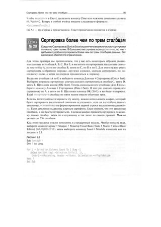 Сортировка более чем по трем столбцам 85
Чтобы вернуться в Excel, щелкните кнопку Close или нажмите сочетание клавиш
Alt/Apple+Q. Теперь в любой ячейке введите следующую формулу:
=GetCommentText(Al)
где А1 — это ячейка с примечанием. Текст примечания появится в ячейке.
Т Р Ю К
№29
Сортировка более чем по трем столбцам
СредствоСортировка(Sort)вExcelограниченовозможностьюсортировки
только по трем полям. Вбольшинстве случаев этого достаточно, но иног-
да бывает удобно сортировать более чем по трем столбцам данных. Вот
как можно обойти это ограничение.
Для этого примера мы предполагаем, что у вас есть некоторым образом связан-
ныеданные в столбцахА, В, С, D и Е, и вы хотите отсортироватьэтиданные снача-
ла по столбцу А, затем по столбцу В, затем по С, по D и по Е. Для этого нужно уметь
сортировать в обратном порядке, другими словами, сначала сортировать по по-
следнему полю, а затем по очереди продвигаться к первому.
Выделите столбцы с А по Е и выберите команду Данные > Сортировка (Data > Sort).
Выберите порядок сортировки: сначала должен сортироваться столбец С, затем D,
затем Е. Щелкните кнопку OK (Sort). Теперь снова выделите столбцы с А по Е и вы-
берите команду Данные > Сортировка (Data > Sort). В этот раз сначала проведите
сортировку по А, а затем по В. Щелкните кнопку OK (Sort)*, и все будет в порядке.
Excel отсортирует столбцы по пяти полям вместо обычных трех.
Если вы хотите автоматизировать эту задачу, можно использовать макрос, который
будет сортировать выделенный диапазон и угадывать, есть ли в столбцах данных
заголовки, основываясь на форматировании первой строки выделенного диапазо-
на. Если заголовки выделены жирным шрифтом, Excel поймет, что это заголовки
столбцов, и не будет сортировать их. Сначала макрос проведет сортировку по само-
му левому столбцу, затем по следующему и так далее до самого правого. Можно
указать до 256 столбцов.
Код этого макроса нужно поместить в стандартный модуль. Чтобы попасть туда,
выберите команду Сервис > Макрос > Редактор Visual Basic (Tools > Macro > Visual Basic
Editor) (Alt/Option+Fll), затем выберите команду Insert > Module и введите код из
листинга 2.3.
Листинг 2.3
Sub SortByXO
Dim 1 As Long
For 1 = Selection.Columns.Count To 1 Step -1
Selection.Sort Keyl:-Selection.Cells(2. 1),
Orderl:=xlAscending. Header:=xlGuess, Orientation:=xlTopToBottom
Next 1
End Sub
 