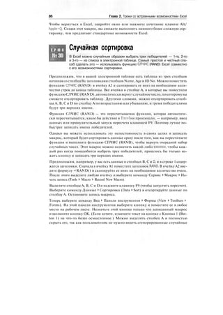 86 Глава 2. Трюки со встроенными возможностями Excel
Чтобы вернуться в Excel, закройте окно или нажмите сочетание клавиш Alt/
Apple+Q. Создав этот макрос, вы сможете выполнять намного более сложную сор-
тировку, чем предлагают стандартные возможности Excel.
Т Р Ю К
№30
Случайная сортировка
В Excel можно случайным образом выбрать трех победителей — 1-го, 2-го
и 3-го — из списка в электронной таблице. Самый простой и честный спо-
соб сделать это — использовать функцию СПЧИС (RAND) Excel совместно
с его возможностями сортировки.
Предположим, что в вашей электронной таблице есть таблица из трех столбцов
начиная со столбцаВс заголовками столбцов Name,Age и ID No. Можно поместить
функцию СЛЧИС (RAND) в ячейку А2 и скопировать ее вниз на необходимое коли-
чество строк до конца таблицы. Все ячейки в столбце А, в которые вы поместили
функциюСЛЧИС(RAND),автоматическивернутслучайноечисло,покоторомувы
сможете отсортировать таблицу. Другими словами, можно отсортировать столб-
цы А, В, С и D по столбцу А по возрастанию или убыванию, и тремя победителями
будут три верхних имени.
Функция СЛЧИС (RAND) — это пересчитываемая функция, которая автоматиче-
ски пересчитывается, какое бы действие в Excel ни произошло, — например, ввод
данных или принудительный запуск пересчета клавишей F9. Поэтому лучше по-
быстрее записать имена победителей.
Однако вы можете использовать эту непостоянность в своих целях и записать
макрос, который будет сортировать данные сразу после того, как вы пересчитаете
функции и выполните функцию СПЧИС (RAND), чтобы вернуть очередной набор
случайных чисел. Этот макрос можно назначить какой-либо кнопке, чтобы каж-
дый раз когда понадобится выбрать трех победителей, пришлось бы только на-
жать кнопку и записать три верхних имени.
Предположим, например, у вас есть данные в столбцах В, С и D, и в строке 1 содер-
жатся заголовки. Сначала в ячейку А1 поместите заголовок RAND. В ячейку А2 вве-
дите формулу =RAND() и скопируйте ее вниз на необходимое количество ячеек.
После этого выделите любую ячейку и выберите команду Сервис > Макрос > На-
чать запись (Tools > Macro > Record New Macro).
Выделите столбцы А, В, С и D и нажмите клавишу F9 (чтобы запустить пересчет).
Выберите команду Данные > Сортировка (Data > Sort) и отсортируйте данные по
столбцу А. Остановите запись макроса.
Теперь выберите команду Вид > Панели инструментов > Формы (View > Toolbars >
Forms). На этой панели инструментов выберите кнопку и поместите ее в любое
место на рабочем листе. Назначьте этой кнопке только что записанный макрос
и щелкните кнопку ОК. (Если хотите, измените текст на кнопке с Кнопка 1 (But-
ton 1) на что-то более осмысленное.) Можно выделить столбец А и полностью
скрыть его, так как пользователям не нужно видеть сгенерированные случайные
 