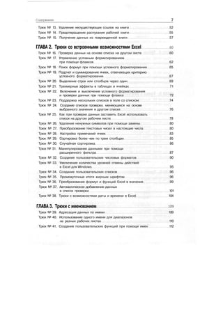 Содержание
Трюк № 13. Удаление несуществующих ссылок на книги 52
Трюк № 14. Предотвращение распухания рабочей книги 55
Трюк № 15. Получение данных из поврежденной книги 57
ГЛАВА 2. Трюки со встроенными возможностями Excel ео
Трюк № 16. Проверка данных на основе списка на другом листе 60
Трюк № 17. Управление условным форматированием
при помощи флажков 62
Трюк № 18. Поиск формул при помощи условного форматирования 65
Трюк № 19. Подсчет и суммирование ячеек, отвечающих критерию
условного форматирования 67
Трюк № 20. Выделение строк или столбцов через один 69
Трюк № 21. Трехмерные эффекты в таблицах и ячейках 71
Трюк № 22. Включение и выключение условного форматирования
и проверки данных при помощи флажка 72
Трюк № 23. Поддержка нескольких списков в поле со списком 74
Трюк № 24. Создание списков проверки, меняющихся на основе
выбранного значения в другом списке 76
Трюк № 25. Как при проверке данных заставить Excel использовать
список на другом рабочем листе 78
Трюк № 26. Удаление ненужных символов при помощи замены 80
Трюк № 27. Преобразование текстовых чисел в настоящие числа 80
Трюк № 28. Настройка примечаний ячеек 83
Трюк № 29. Сортировка более чем по трем столбцам 85
Трюк № 30. Случайная сортировка 86
Трюк № 31. Манипулирование данными при помощи
расширенного фильтра 87
Трюк № 32. Создание пользовательских числовых форматов 90
Трюк № 33. Увеличение количества уровней отмены действий
в Excel для Windows 95
Трюк № 34. Создание пользовательских списков 96
Трюк № 35. Промежуточные итоги жирным шрифтом 96
Трюк № 36. Преобразование формул и функций Excel в значения 99
Трюк № 37. Автоматическое добавление данных
в список проверки 101
Трюк № 38. Трюки с возможностями даты и времени в Excel 104
ГЛАВА 3. Трюки с именованием юэ
Трюк № 39. Адресация данных по имени 109
Трюк № 40. Использование одного имени для диапазонов
на разных рабочих листах 110
Трюк № 41. Создание пользовательских функций при помощи имен 112
 