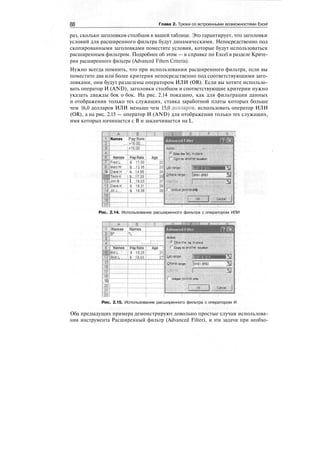 88 Глава 2. Трюки со встроенными возможностями Excel
раз, сколько заголовков столбцов в вашей таблице. Это гарантирует, что заголовки
условий для расширенного фильтра будут динамическими. Непосредственно под
скопированными заголовками поместите условия, которые будут использоваться
расширенным фильтром. Подробнее об этом — в справке по Excel в разделе Крите-
рии расширенного фильтра (Advanced Filters Criteria).
Нужно всегда помнить, что при использовании расширенного фильтра, если вы
поместите два или более критерия непосредственно под соответствующими заго-
ловками, они будут разделены оператором ИЛИ (OR). Если вы хотите использо-
вать оператор И (AND), заголовки столбцов и соответствующие критерии нужно
указать дважды бок о бок. На рис. 2.14 показано, как для фильтрации данных
и отображения только тех служащих, ставка заработной платы которых больше
чем 16,0 долларов ИЛИ меньше чем 15,0 долларов, использовать оператор ИЛИ
(OR), а на рис. 2.15 — оператор И (AND) для отображения только тех служащих,
имя которых начинается с В и заканчивается на L.
.:!;,,:;.]
Names Pay Rate
>i6jo
<i"s.ob'
James ^PaxF^e'T Age..
iFredL
9 'раин
firry'i<
JJmB
'i'f ipaye'K
iT jiii'j
$ 17.001
i'i 1135']
' "$' 14'.85']'
t fiyi.]
I I'p's'}
О1Ж1$ 16.39
Action ••
.<* EUter the list, In-f^ace
'"" Cspy to another location
List ringer
Q-lterle range; ,:
|$в$1:$В$Э 33
Г* Unique [«cords only
OK
M
]•;,;; Cancel; '[
Рис. 2.14. Использование расширенного фильтра с оператором ИЛИ
1 [Names Names
15
;
..........[........
".» 15,25
'
Eh3b.L
::,19]
20!
21'!
21
'
Action ' :•••
G Enter the 1st, In-place
f Copy to another location
Ust range:
Criteria range: |$A$l;$B$2
з Unique tecords only
J ^^Cance]'
Рис. 2.15. Использование расширенного фильтра с оператором И
Оба предыдущих примера демонстрируют довольно простые случаи использова-
ния инструмента Расширенный фильтр (Advanced Filter), и эти задачи при необхо-
 