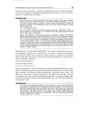 Манипулирование данными при помощи расширенного фильтра
димости можно выполнить с помощью автофильтра. Далее мы продемонстриру-
ем несколько примеров применения расширенного фильтра в случаях, когда воз-
можностей автофильтра не хватает.
ПРИМЕЧАНИЕ -
Важно помнить, что, когда для критериев используется формула, нельзя над критериями
помещать заголовок, идентичный одному из заголовков в таблице. Например, если у вас
есть список числовых данных в столбце А и список начинается в ячейке А5 (а в ячейке А4
находится заголовок), а вам необходимо получить все числа, большие среднего, условие
будет выглядеть так:
=A5>AVERAGE($A$5:$A$500)
Если этот критерий находится в ячейке А2, диапазон критериев — $А$1:$А$2, но $А$1 не
может содержать тот же заголовок, что и заголовок списка. Эта ячейка должна быть либо
пустой, либо с другим заголовком.
Важно также помнить, что любая формула должна возвращать значение либо ИСТИНА
(TRUE), либо ЛОЖЬ (FALSE). Диапазон, указанный для функции, вычисляющей среднее,
указан в абсолютном формате при помощи знаков доллара, тогда как ссылка на ячейку
А5 — это относительная ссылка. Это необходимо, поскольку при применении расширенно-
го фильтра Excel увидит, что А5 — это относительная ссылка, и будет перемещаться вниз
по списку по одной записи за раз и возвращать значение либо ИСТИНА (TRUE), либо ЛОЖЬ
(FALSE). Если будет возвращено значение ИСТИНА (TRUE), данное число будет извлечено
из списка. Если возвращено значение ЛОЖЬ (FALSE), число не отвечает критерию и, таким
образом, не будет показано.
Предполагаем, что в диапазоне $А$5:А$500 с заголовком в ячейке А4 многие име-
на повторяются. Кроме того, предполагаем, что многие заголовки повторяются
несколько раз. Перед нами поставлена задача выделить в списке все повторяю-
щиеся имена. Для этого нужно применить расширенный фильтр и в качестве кри-
терия следующую формулу:
=COUNTIF($A$5:$A$500.A5)>1
В русской версии Excel:
=СЧЁТЕСЛИ($А$5:$А$500.А5)>1
Когда вы примените к данным начальным условиям расширенный фильтр с пара-
метромСкопироватьрезультатвдругое место (CopytoAnotherLocation), новый список
будет содержать все имена, которые повторялись в исходном списке (рис. 2.16).
Многие из этих имен и в новом списке будут повторены несколько раз, но легко
отфильтровать его при помощи расширенного фильтра, на этот раз выбрав пара-
метр Только уникальные записи (Unique Records Only) (рис. 2.17). Получим список по-
вторяющихся имен.
ПРИМЕЧАНИЕ
Те, кто использует расширенный фильтр, часто спрашивают, как заставить Excel фильтро-
вать данные по указанным точным критериям. Если ваш критерий — это имя Dave и вы
применяете расширенный фильтр на длинном списке имен, Excel вернет не только имена
Dave, но также такие имена, как Davey, Dave J, Dave К и т. д. Другими словами, любое имя,
начинающееся с букв Dave именно в та ком порядке, будет считаться удовлетворяющим
условию. Чтобы Excel мог найти точные соответствия, в данном случае только имена Dave,
введите критерий как ="=Dave".
 