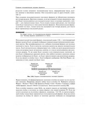 Создание пользовательских числовых форматов 91
разделов (слева направо): положительные числа, отрицательные числа, нуле-
вые значения и текстовые значения. Они отделяются друг от друга точкой с запя-
той (;).
При создании пользовательского числового формата не обязательно указывать
все четыре раздела. Другими словами, если вы создадите только два раздела, пер-
вый будет использоваться для положительных чисел и нулевых значений, а вто-
рой — для отрицательных чисел. Если создать только один раздел, все числовые
типы будут выводиться в этом единственном формате. Пользовательские форма-
ты влияют на текст, только когда вы указываете все четыре раздела; для текста
будет применяться последний раздел.
ВНИМАНИЕ
Не следует считать, что пользовательские форматы применяются только к числовым дан-
ным. Числовые форматы применяются и к тексту.
Пользовательский числовой формат, показанный на рис. 2.18, — это стандартный
формат валюты Excel, который отображает отрицательные значения валюты крас-
ным цветом. Мы модифицировали его, добавив отдельный формат для нулевых
значений и текста. Если в качестве значения валюты вы введете положительное
число, Excel автоматически отформатирует его, чтобы на месте разделительного
знака для разряда тысяч вставлялась запятая, и в числе использовалось два деся-
тичных разряда. То же самое будет сделано и для отрицательных значений, но
они будут отображаться красным цветом. Для любого нулевого значения символ
валюты отображаться не будет, но будут присутствовать два десятичных разряда.
Если вы введете в ячейку текст, Excel отобразит сообщение «No Text Please», не-
зависимо от того, какой это будет текст.
Форматдля Формат для
положительных нулевых
значений значений
Форматдля Формат для
положительных текста
значений
Рис. 2.18. Разделы пользовательского числового формата
Важно помнить, что форматирование значения в ячейке не влияет на его настоя-
щее значение. Например, введите любое число в ячейку А1. Выберите команду
Формат > Ячейки > Число > Все форматы (Format > Cells > Number > Custom) и, выбрав
любой формат, введите «Hello» (в кавычках). Затем щелкните кнопку ОК.
Хотя в ячейке появится слово Hello, вы можете увидеть ее настоящее значение,
выделив ячейку и взглянув на строку формул или нажав клавишу F2. Если вы
хотите сослаться на эту ячейку в формуле, например, =А1+20, то в результирую-
щей ячейке также будет применяться пользовательский формат. Если вы хотите
сослаться на ячейку А1 вместе со многими другими ячейками со стандартным
 