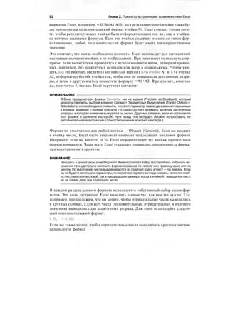 92 Глава 2. Трюки со встроенными возможностями Excel
форматом Excel, например, =SUM(A1:A10), то в результирующей ячейке также бу-
дет применяться пользовательский формат ячейки Al. Excel считает, что вы хоти-
те, чтобы результирующая ячейка была отформатирована так же, как и ячейки,
на которые ссылается формула. Если эти ячейки содержат несколько типов фор-
матирования, любой пользовательский формат будет иметь преимущественное
значение.
Это означает, что всегда необходимо помнить: Excel использует для вычислений
настоящее значение ячейки, а не отображаемое. При этом могут возникнуть сюр-
призы, если вычисления проводятся с использованием ячеек, отформатирован-
ных, например, без десятичных разрядов или всего с несколькими. Чтобы уви-
деть, как это работает, введите (в английской версии) 1.4 в ячейке А1 и 1.4 в ячейке
А2, отформатируйте обе ячейки так, чтобы они не показывали десятичные разря-
ды, а затем в другую ячейку поместите формулу =А1+А2. В результате, конечно
же, получится 3, так как Excel округляет значение.
ПРИМЕЧАНИЕ -
В Excel предусмотрен флажок Точность, как на экране (Precision as Displayed), который
можно установить, выбрав команду Сервис > Параметры >• Вычисления (Tools > Options >
Calculation), но необходимо помнить, что этот параметр навсегда изменяет хранимые
в ячейках значения с полной точности (15 цифр) до того формата, включая десятичные
разряды, в котором значение выводится на экран. Другими словами, если вы установите
этот флажок и щелкните кнопку ОК, пути назад уже не будет. (Можно попробовать, но
дополнительная информацияоточностизначения исчезнетнавсегда.)
Формат по умолчанию для любой ячейки — Общий (General). Если вы вводите
в ячейку число, Excel часто угадывает наиболее подходящий числовой формат.
Например, если вы введете 10 %, Excel отформатирует эту ячейку процентным
форматированием. Чаще всего Excel угадывает правильно, однако иногда формат
приходится менять вручную.
ВНИМАНИЕ -
Находясь в диалоговом окне Формат > Ячейки (Format > Cells), постарайтесь избежать ис-
кушения принудительно включить форматирование по левому или правому краю или по
центру. По умолчанию числа выравниваются по правому краю, а текст — по левому. Если
вы небудете менятьэти параметры,тосможетес первоговзглядасказать, является ячей-
катекстовой или числовой, как в предыдущем примере, когда вячейкеА1 выводилсятекст,
но на самом деле она содержала число.
В каждом разделе данного формата используется собственный набор кодов фор-
матов. Эти коды заставляют Excel выводить данные так, как вам это нужно. Так,
например, предположим, что вы хотите, чтобы отрицательные числа выводились
в круглых скобках, а для всех чисел (положительных, отрицательных и нулевого
значения) выводились два десятичных разряда. Для этого используйте следую-
щий пользовательский формат:
0.00^ :(-0.00)
Если вы также хотите, чтобы отрицательные числа выводились красным цветом,
используйте формат
 