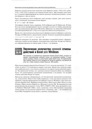Увеличение количества уровней отмены действий в Excel для Windows 95
Добиться нужного результата помогают коды формата [Red][<-100](-0.00) ([Kpac-
ный][<-100](-0,00)) в разделе для отрицательных чисел. При помощи этого мето-
да и условного форматирования вы можете увеличить количество условий в услов-
ном формате с трех до шести.
Часто пользователи хотят отобразить знак доллара словами. Для этого исполь-
зуйте следующий пользовательский формат:
О "Dollars and" .00 "Cents"
Этот формат позволит числа, например, 55.25 отобразить как 55 Dollars and .25 Cents.
Если вы хотите преобразовывать числа в доллары и центы, то, чтобы узнать об этих
двух пользовательских функциях Microsoft, обратитесь на сайты http://www.ozgrid.
com/VBA/ValueToWords.htm и http://www.ozgrid.com/VBA/CurrencyToWords.htm.
Кроме того, при помощи пользовательского формата можно отображать слова Low,
Average или High вместе с введенными словами. Укажите следующий код формата:
[<ll]"Low"* 0;[>20]"High"* 0:"Average"* 0
Обратите внимание на звездочку. Она повторяет следующий символ в формате,
заполняя столбец на всю ширину, благодаря чему слова Low, Average или High бу-
дут отформатированы по левому краю, а числа — по правому.
Т Р Ю К
№33
Увеличение количества уровней отмены
действий в Excel для Windows
Все знакомы со знаменитым средством Отмена (Excel Undo), которая по-
зволяет пользователям отменять только что сделанные ошибки. К сожа-
лению, уровень отмены по умолчанию равен всего лишь 16 изменениям.
При помощи трюка из этого раздела вы сможете изменить системный ре-
естр так, чтобы отменить можно было до 100 ошибок.
При использовании средства Excel Отмена (Undo), когда вы достигаете 16-го дей-
ствия, на место 17-го помещается первое и так далее. Кроме того, когда вы сохра-
няете рабочую книгу, стек отмены очищается и история отмены действий теряет-
ся. Это происходит потому, что, нажимая кнопку Сохранить (Save), вы сообщаете
Excel, что удовлетворены сделанными изменениями, и он решает, что история
отмены действий больше не нужна.
Иногда вы, вероятно, обнаруживали, что 16 изменений, хранящихся в стеке отме-
ны, недостаточно. Вместо того чтобы смириться с этим, вы можете изменить этот
параметр, отредактировав реестр (это работает только в Windows). Для этого пол-
ностью закройте Excel. Выберите команду Пуск > Выполнить (Start > Run) и в поле
Открыть (Open) введите Regedit.exe. Щелкните кнопку ОК. В открывшемся окне
редактора реестра разверните папку HKEY_CURRENT_USER. Затем разверните пап-
ку Software t Microsoft > Office, затем, например, папку 10.0 (название последней
папки разное для различных версий Excel, например, 10.0 — это название для
Excel 2002). Разверните папку Excel и, наконец, папку Options.
 