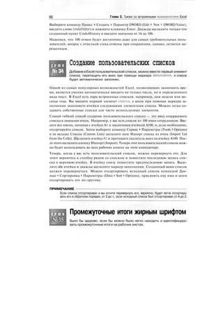 96 Глава 2. Трюки со встроенными возможностями Excel
Выберите команду Правка > Создать > Параметр DWORD (Edit > New > DWORD Value),
введите слово UndoHistory и нажмите клавишу Enter. Дважды щелкните только что
созданный пункт UndoHistory и введите значение от 16 до 100.
Надеемся, что 100 отмен будет достаточно даже для самых требовательных поль-
зователей, вопрос с очисткой стека отмены при сохранении, однако, остается не-
решенным.
Т Р Ю К
№34
Создание пользовательских списков
Добавив вExcel пользовательский список, можно ввести первый элемент
списка, перетащить его вниз при помощи маркера заполнения, и список
будет автоматически заполнен.
Одной из самых популярных возможностей Excel, позволяющих экономить вре-
мя, является умение автоматически вводить не только числа, но и определенного
вида текст. В Excel есть пара встроенных списков, например, дни недели или ме-
сяцы года. Вы вводите первый элемент списка, а затем при помощи маркера за-
полнения заполняете ячейки следующими элементами списка. Можно легко со-
здавать собственные списки для часто используемых элементов.
Самый гибкий способ создания пользовательского списка — это ввод содержимого
списка в диапазон ячеек. Например, у вас есть список из 100 имен сотрудников. Вве-
дите все имена, начиная с ячейки А1 и заканчивая ячейкой А100, и, если необходимо,
отсортируйте список. Затем выберите команду Сервис > Параметры (Tools > Options)
и на вкладке Списки (Custom Lists) щелкните поле Импорт списка из ячеек (Import List
from the Cells). Щелкните ячейку Al и протащите указатель вниз на ячейку А100. Пос-
леэтого щелкнитекнопку Импорт (Import). Теперьэтотпользовательский списокмож-
но будет использовать во всех рабочих книгах на этом компьютере.
Теперь, когда у вас есть пользовательский список, можно перевернуть его. Для
этого вернитесь к столбцу рядом со списком и поместите последнюю запись спи-
ска в верхнюю ячейку. В ячейку снизу поместите предпоследнюю запись. Выде-
лите обе ячейки и дважды щелкните маркер заполнения. Созданный вами список
должен перевернуться. Можно отсортировать исходный список командой Дан-
ные > Сортировка > Параметры (Data > Sort > Options), присвоить ему имя и затем
отсортировать его по-другому.
ПРИМЕЧАНИЕ
Если список отсортирован и вы хотите перевернуть его, вероятно, будет легче отсортиро-
вать его в обратном порядке, от Z до А, если исходный список был отсортирован от А до Z.
Т Р Ю К
№35
Промежуточные итоги жирным шрифтом
Было бы здорово, если бы можно было легко находить и идентифициро-
вать промежуточные итоги на рабочих листах.
 