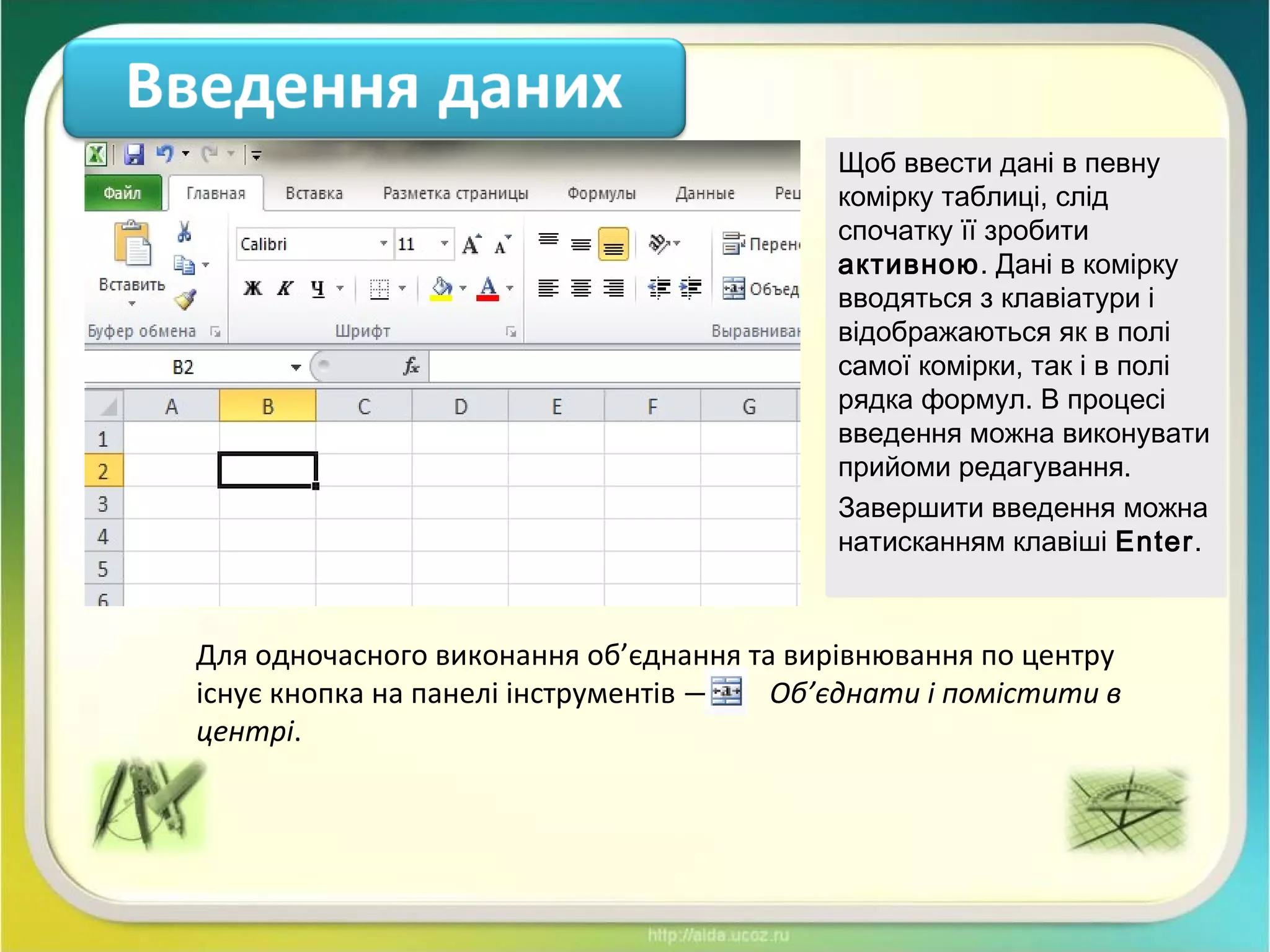 Щоб ввести дані в певну
комірку таблиці, слід
спочатку її зробити
активною. Дані в комірку
вводяться з клавіатури і
відображаються як в полі
самої комірки, так і в полі
рядка формул. В процесі
введення можна виконувати
прийоми редагування.
Завершити введення можна
натисканням клавіші Enter.
Щоб ввести дані в певну
комірку таблиці, слід
спочатку її зробити
активною. Дані в комірку
вводяться з клавіатури і
відображаються як в полі
самої комірки, так і в полі
рядка формул. В процесі
введення можна виконувати
прийоми редагування.
Завершити введення можна
натисканням клавіші Enter.
Для одночасного виконання об’єднання та вирівнювання по центру
існує кнопка на панелі інструментів — — Об’єднати і помістити в
центрі.
 