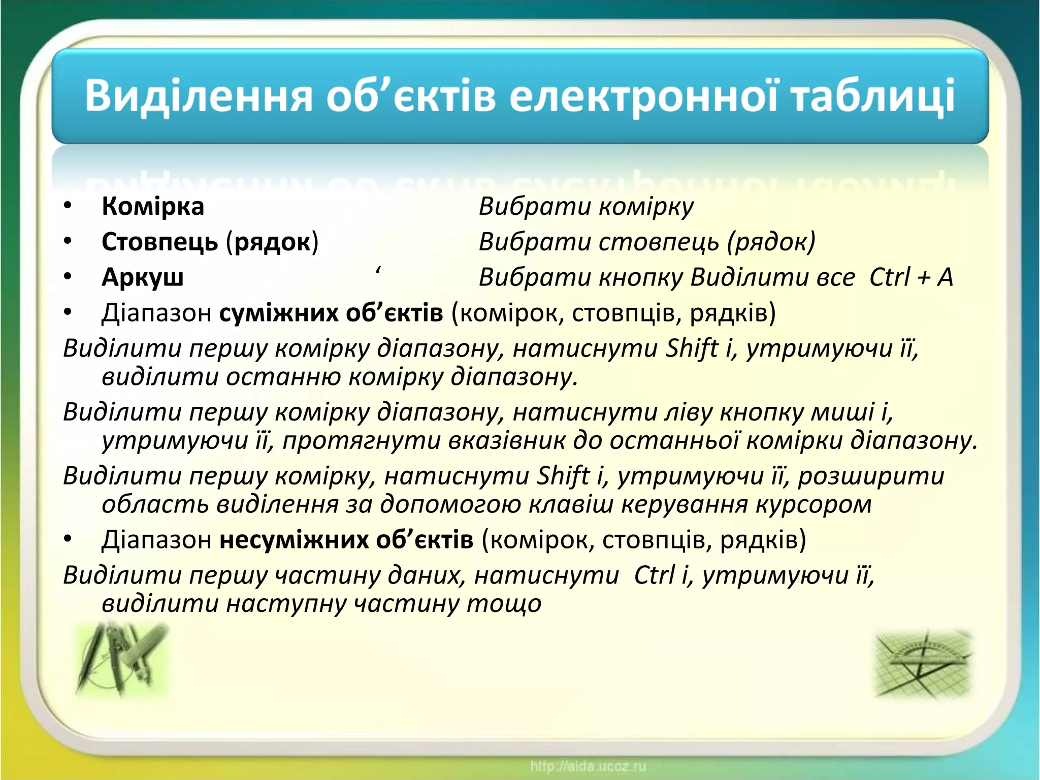 • Комірка Вибрати комірку
• Стовпець (рядок) Вибрати стовпець (рядок)
• Аркуш ‘ Вибрати кнопку Виділити все Ctrl + A
• Діапазон суміжних об’єктів (комірок, стовпців, рядків)
Виділити першу комірку діапазону, натиснути Shift і, утримуючи її,
виділити останню комірку діапазону.
Виділити першу комірку діапазону, натиснути ліву кнопку миші і,
утримуючи її, протягнути вказівник до останньої комірки діапазону.
Виділити першу комірку, натиснути Shift і, утримуючи її, розширити
область виділення за допомогою клавіш керування курсором
• Діапазон несуміжних об’єктів (комірок, стовпців, рядків)
Виділити першу частину даних, натиснути Ctrl і, утримуючи її,
виділити наступну частину тощо
 