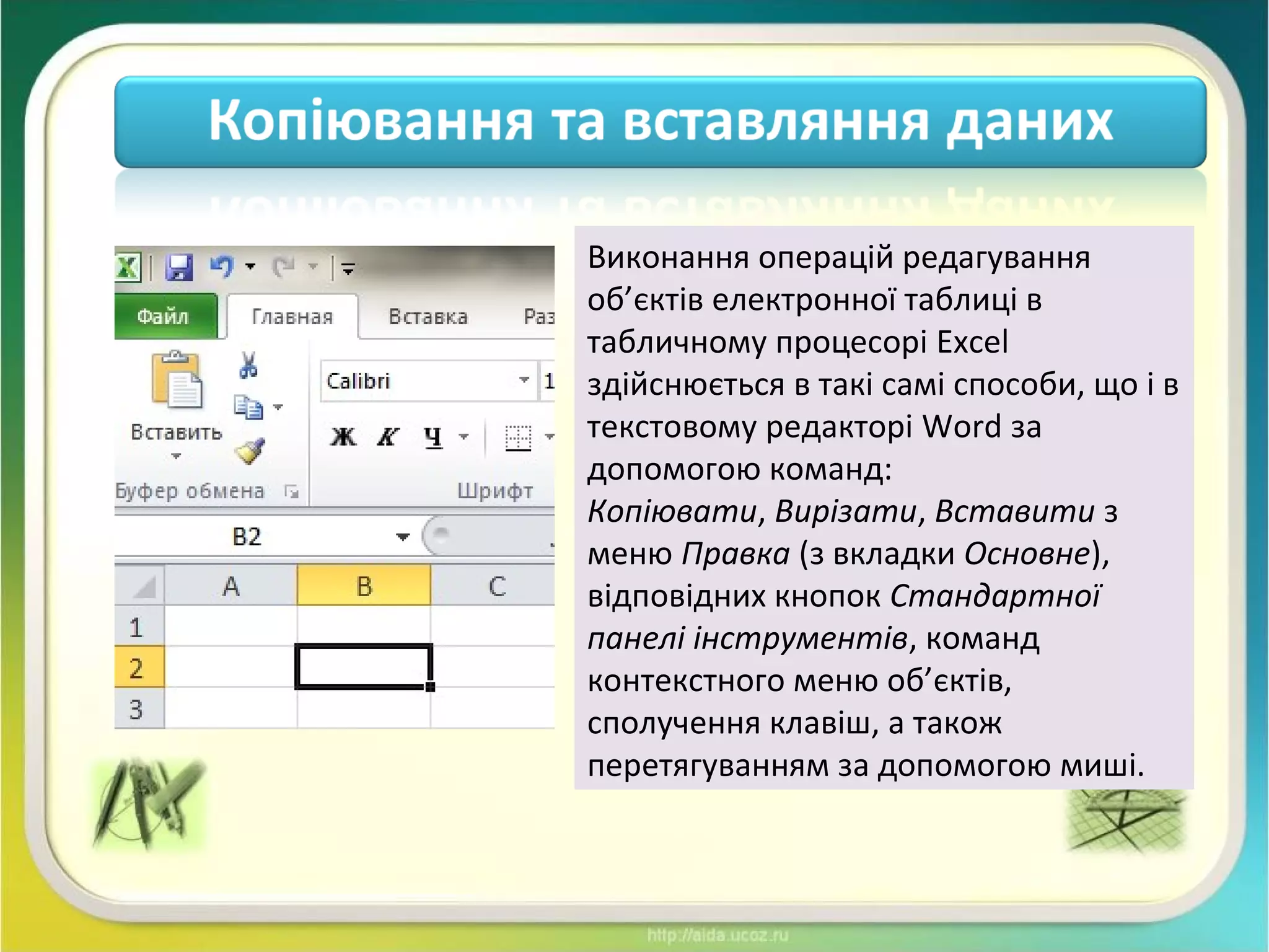 Виконання операцій редагування
об’єктів електронної таблиці в
табличному процесорі Excel
здійснюється в такі самі способи, що і в
текстовому редакторі Word за
допомогою команд:
Копіювати, Вирізати, Вставити з
меню Правка (з вкладки Основне),
відповідних кнопок Стандартної
панелі інструментів, команд
контекстного меню об’єктів,
сполучення клавіш, а також
перетягуванням за допомогою миші.
 